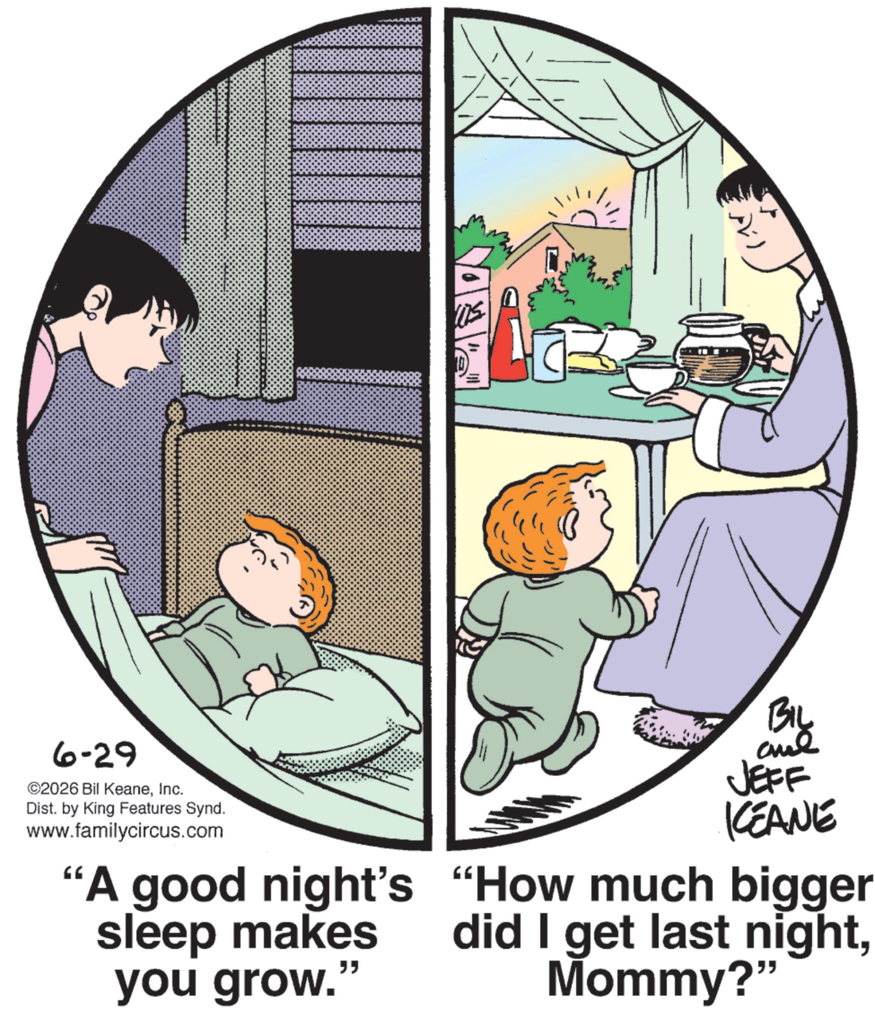 Graphics OCR: Biy 6-29 ©2026 Bil KeaneInc. Dist. by King Features Synd. www.familycircus.com "A good night's sleep makes you grow." JEFF KCEANE "How much bigger did I get last nightMommy?" Biy 6-29 © 2026 Bil KeaneInc. Dist . by King Features Synd . www.familycircus.com " A good night's sleep makes you grow . " JEFF KCEANE " How much bigger did I get last nightMommy ? "