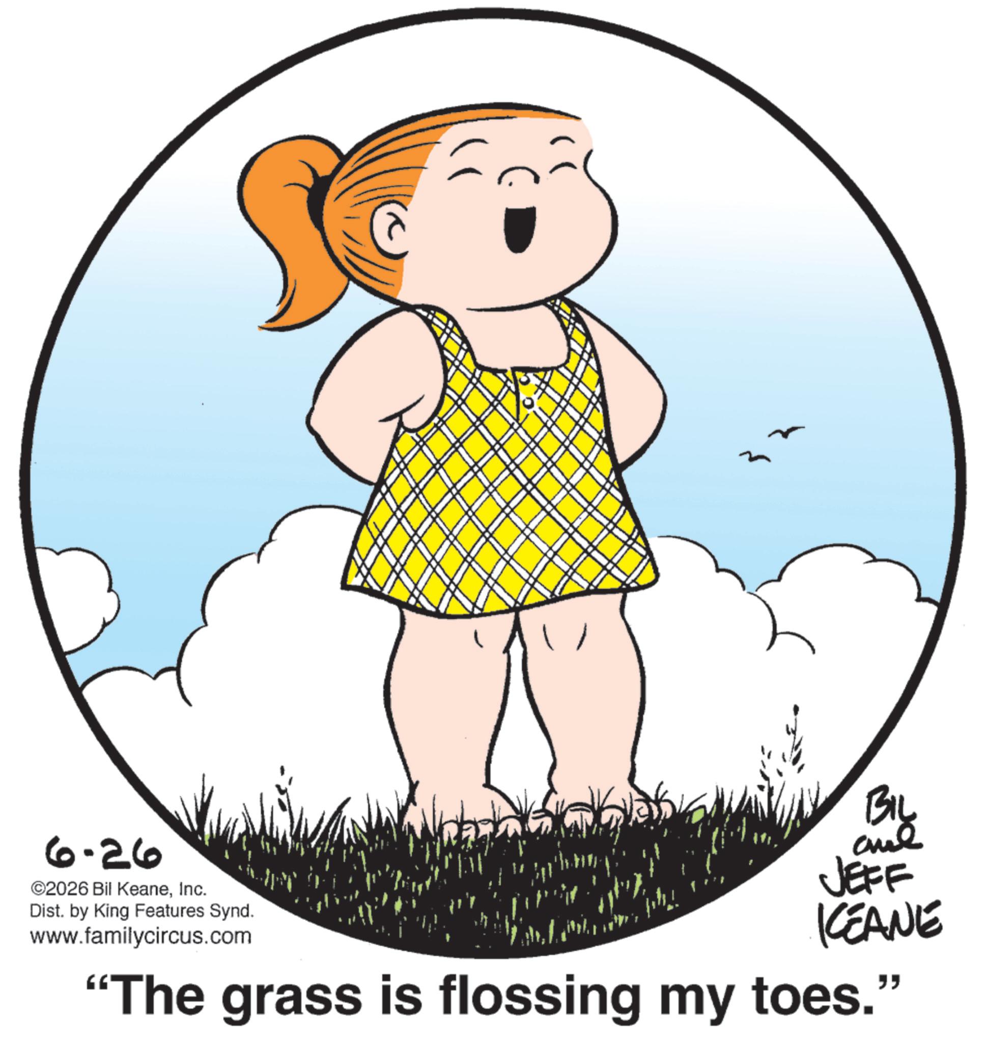 Graphics OCR: 6-26 ©2026 Bil KeaneInc. Dist. by King Features Synd. www.familycircus.com BIL JEFF KCEANE "The grass is flossing my toes." 6-26 © 2026 Bil KeaneInc. Dist . by King Features Synd . www.familycircus.com BIL JEFF KCEANE " The grass is flossing my toes . "