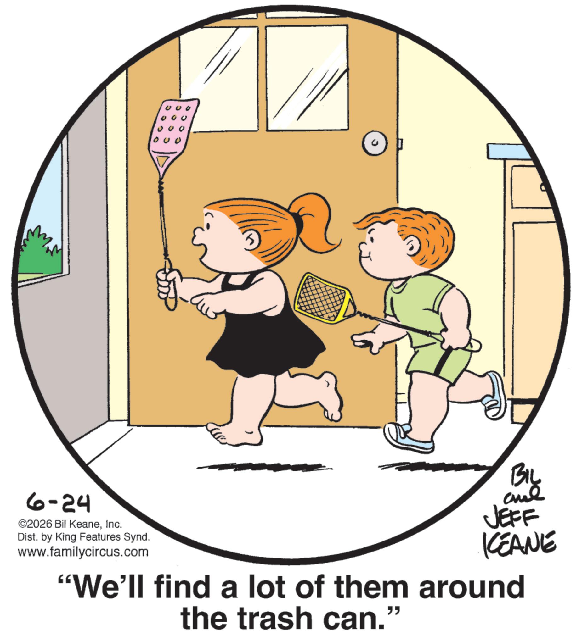 Fiction OCR: 5 000 6-24 ©2026 Bil KeaneInc. Dist. by King Features Synd. www.familycircus.com BIL JEFF KCEANE "We'll find a lot of them around the trash can." 5 000 6-24 © 2026 Bil KeaneInc. Dist . by King Features Synd . www.familycircus.com BIL JEFF KCEANE " We'll find a lot of them around the trash can . "