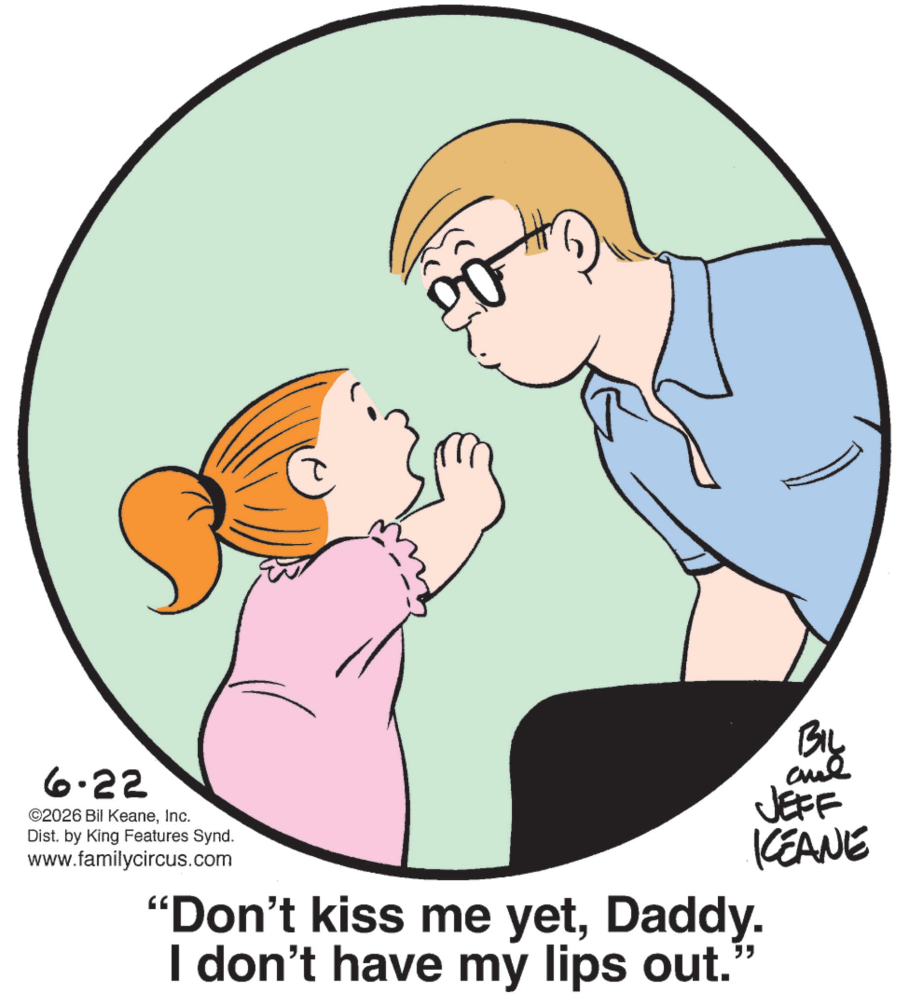 Photo caption OCR: 6.22 ©2026 Bil KeaneInc. Dist. by King Features Synd. www.familycircus.com "Don't kiss me yetDaddy. I don't have my lips out. " BIL JEFF KCEANE 6.22 © 2026 Bil KeaneInc. Dist . by King Features Synd . www.familycircus.com " Don't kiss me yetDaddy . I don't have my lips out . " BIL JEFF KCEANE