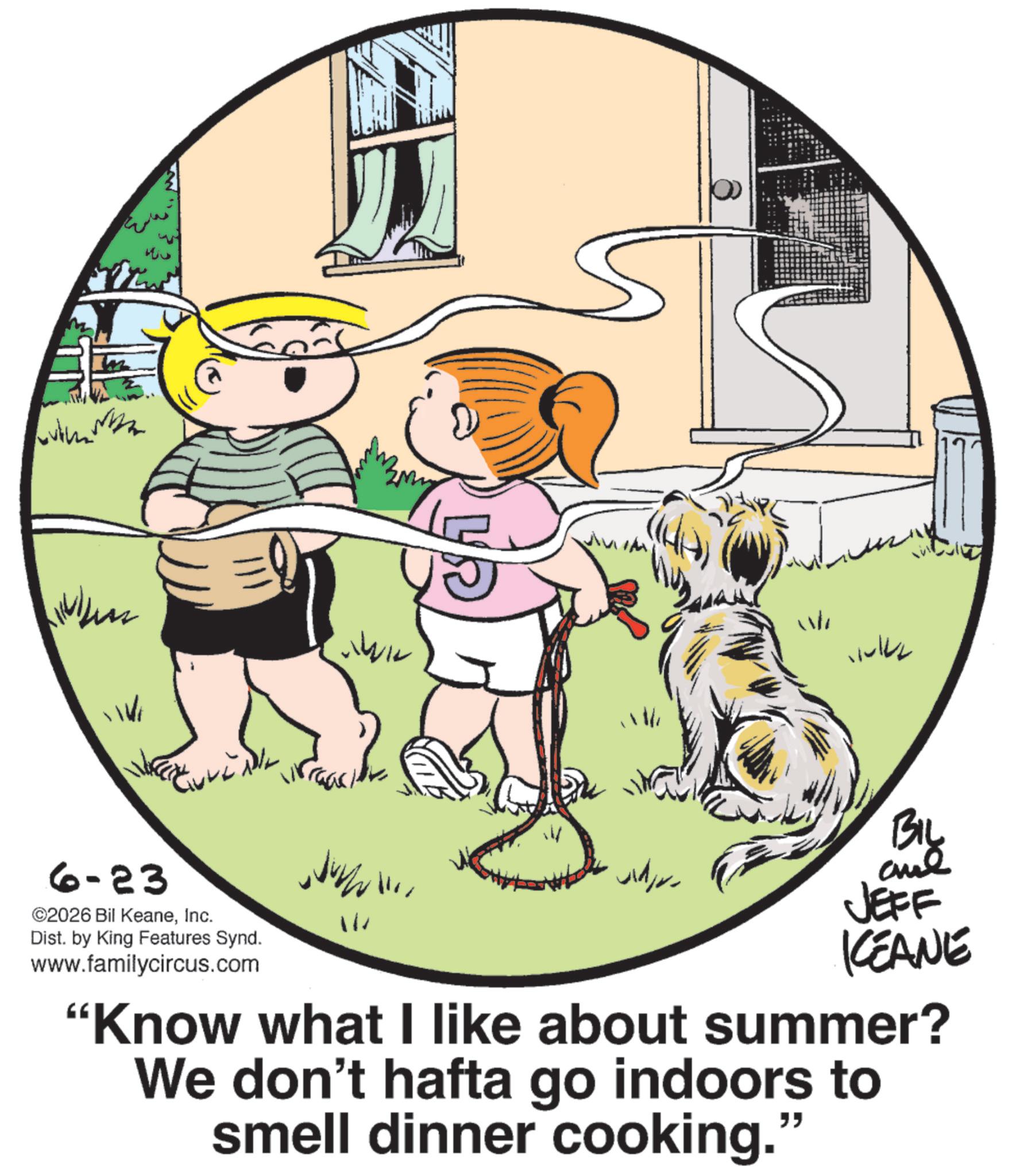 Child OCR: ?????? ? 6-23 ©2026 Bil KeaneInc. Dist. by King Features Synd. www.familycircus.com Wh WIL ???? BIL JEFF KEANE "Know what I like about summer? We don't hafta go indoors to smell dinner cooking.' " ?????? ? 6-23 © 2026 Bil KeaneInc. Dist . by King Features Synd . www.familycircus.com Wh WIL ???? BIL JEFF KEANE " Know what I like about summer ? We don't hafta go indoors to smell dinner cooking . ' "