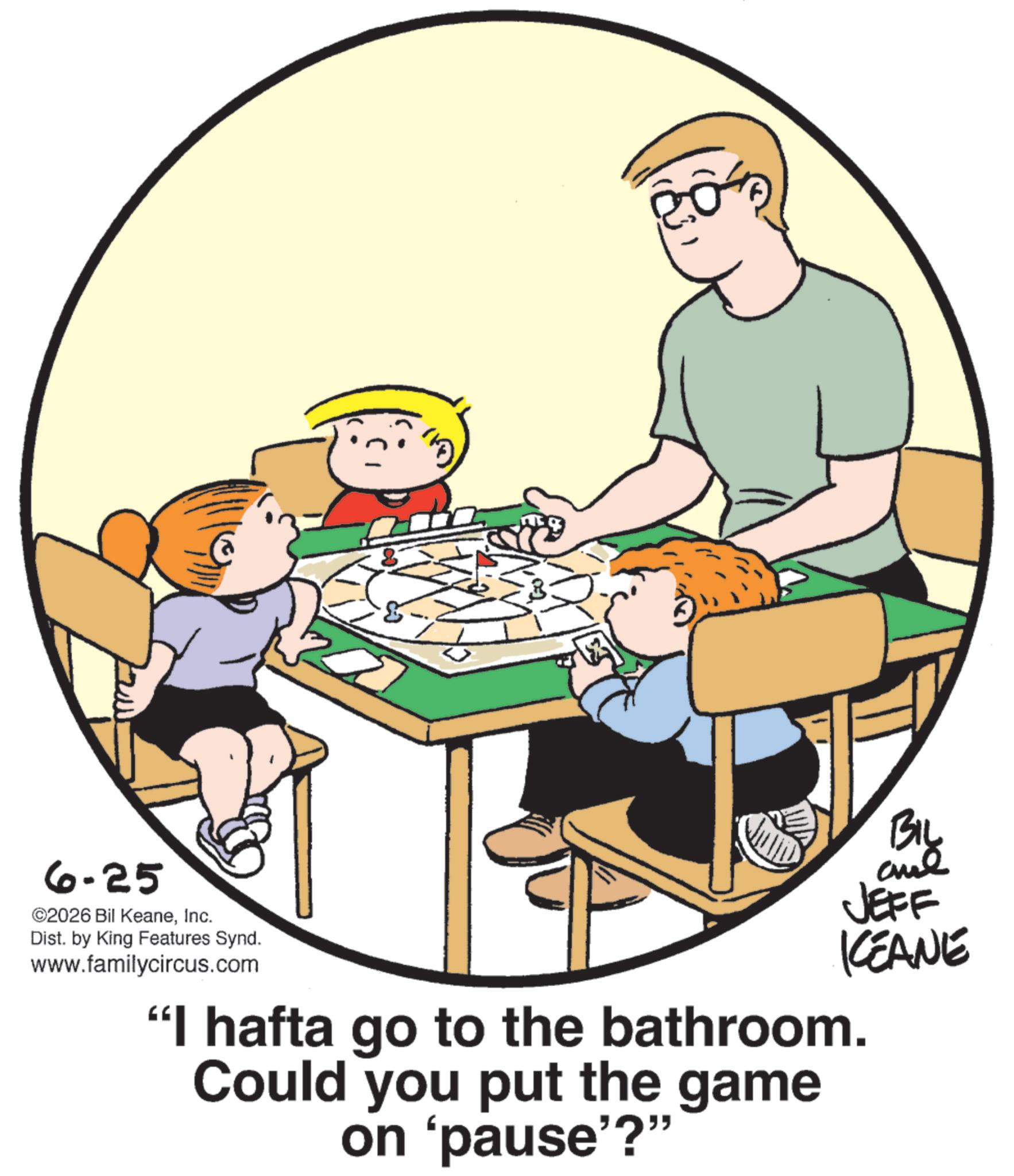 Animation OCR: 6-25 ©2026 Bil KeaneInc. Dist. by King Features Synd. www.familycircus.com BIL ane JEFF KEANE "I hafta go to the bathroom. Could you put the game on 'pause'?" 6-25 © 2026 Bil KeaneInc. Dist . by King Features Synd . www.familycircus.com BIL ane JEFF KEANE " I hafta go to the bathroom . Could you put the game on ' pause ' ? "