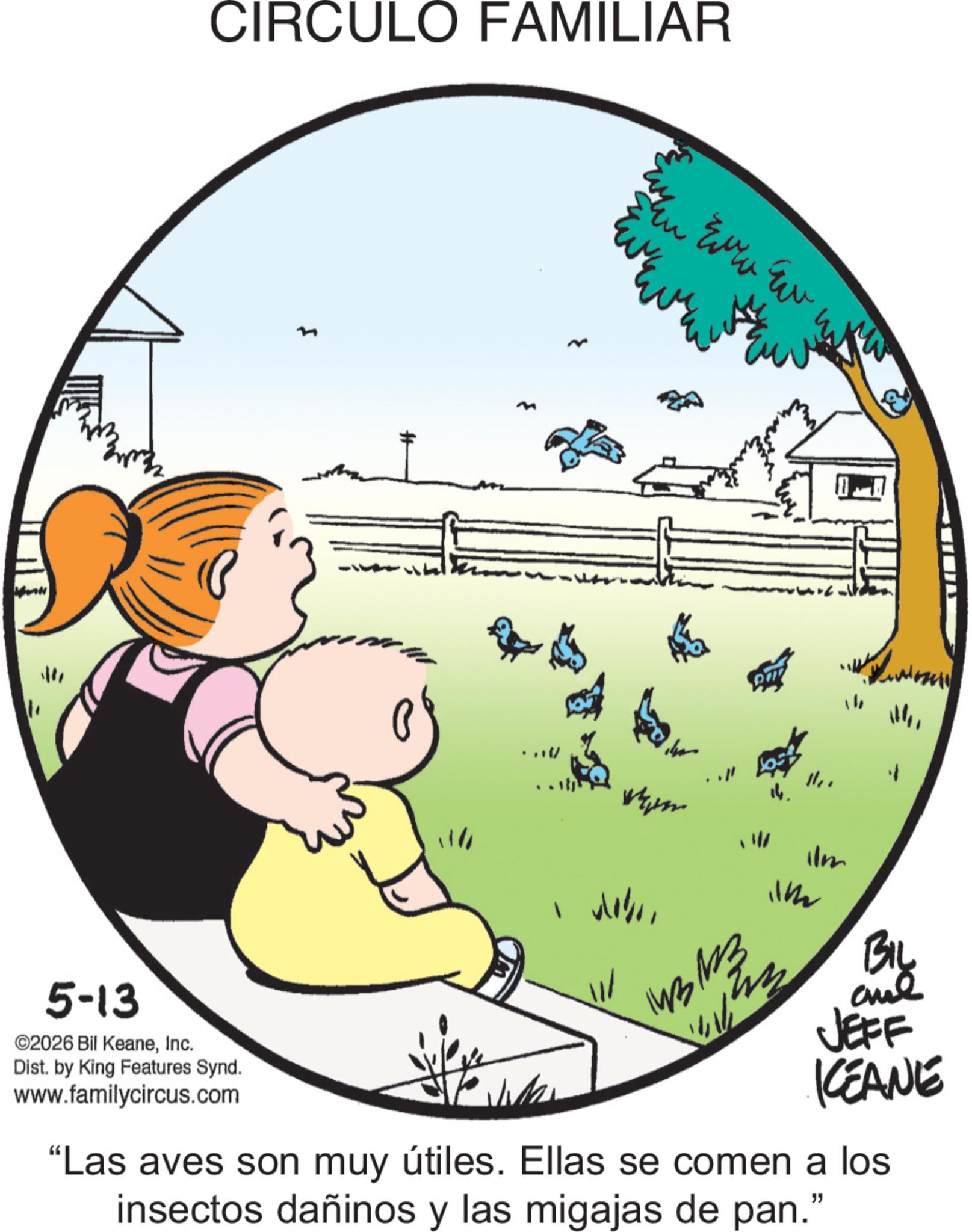 Pleased OCR: CIRCULO FAMILIAR ?? 5-13 ©2026 Bil KeaneInc. Dist. by King Features Synd. www.familycircus.com Verm Even Eu 13/03 W ???'' BIL JEFF KCEANE "Las aves son muy útiles. Ellas se comen a los insectos dañinos y las migajas de pan." CIRCULO FAMILIAR ?? 5-13 © 2026 Bil KeaneInc. Dist . by King Features Synd . www.familycircus.com Verm Even Eu 13/03 W ??? ' ' BIL JEFF KCEANE " Las aves son muy útiles . Ellas se comen a los insectos dañinos y las migajas de pan . "