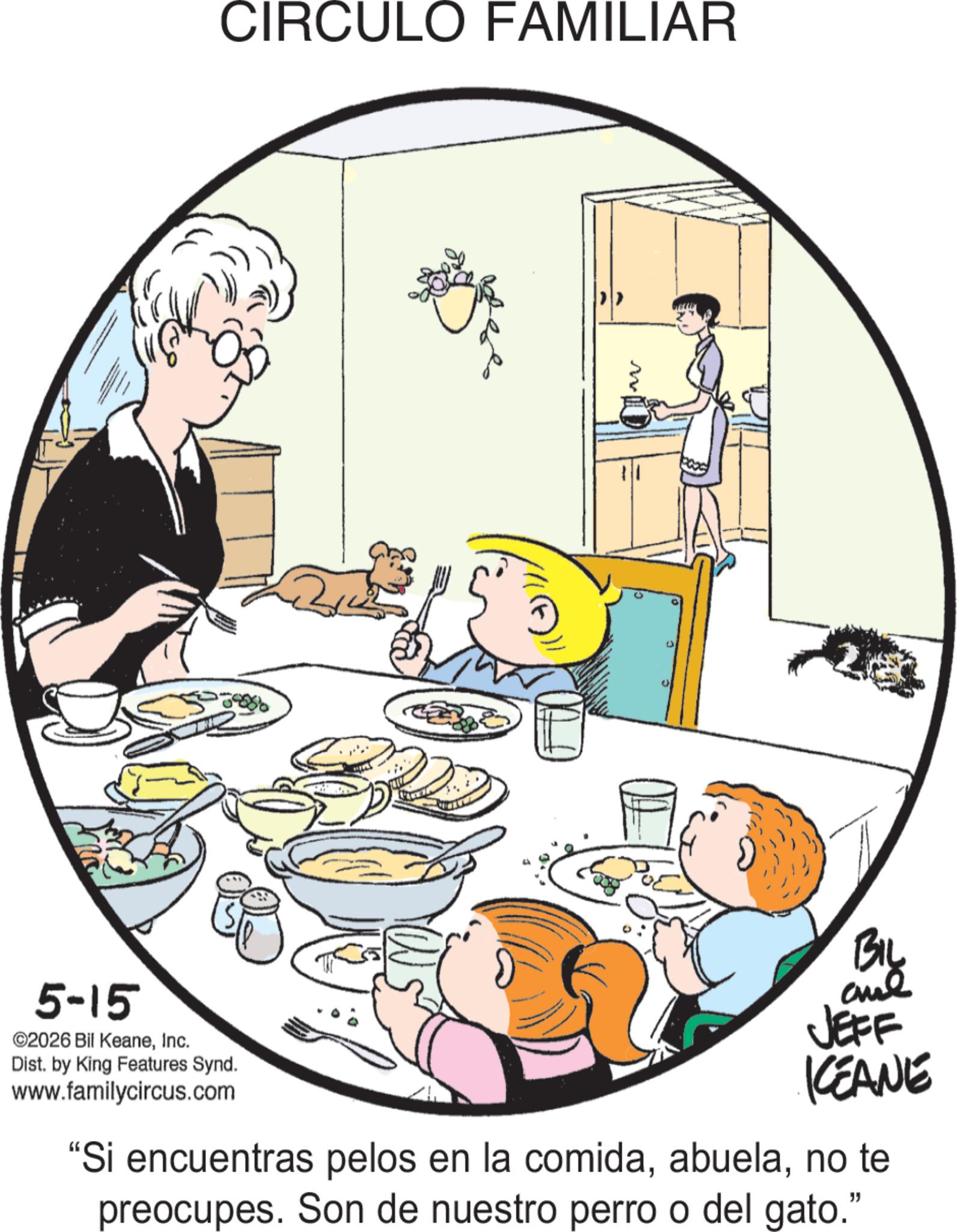 Grandparent OCR: CIRCULO FAMILIAR D 5-15 ©2026 Bil KeaneInc. Dist. by King Features Synd. www.familycircus.com BIL and JEFF KCEANE "Si encuentras pelos en la comidano te preocupes. Son de nuestro perro o del gato." CIRCULO FAMILIAR D 5-15 © 2026 Bil KeaneInc. Dist . by King Features Synd . www.familycircus.com BIL and JEFF KCEANE " Si encuentras pelos en la comidano te preocupes . Son de nuestro perro o del gato . "