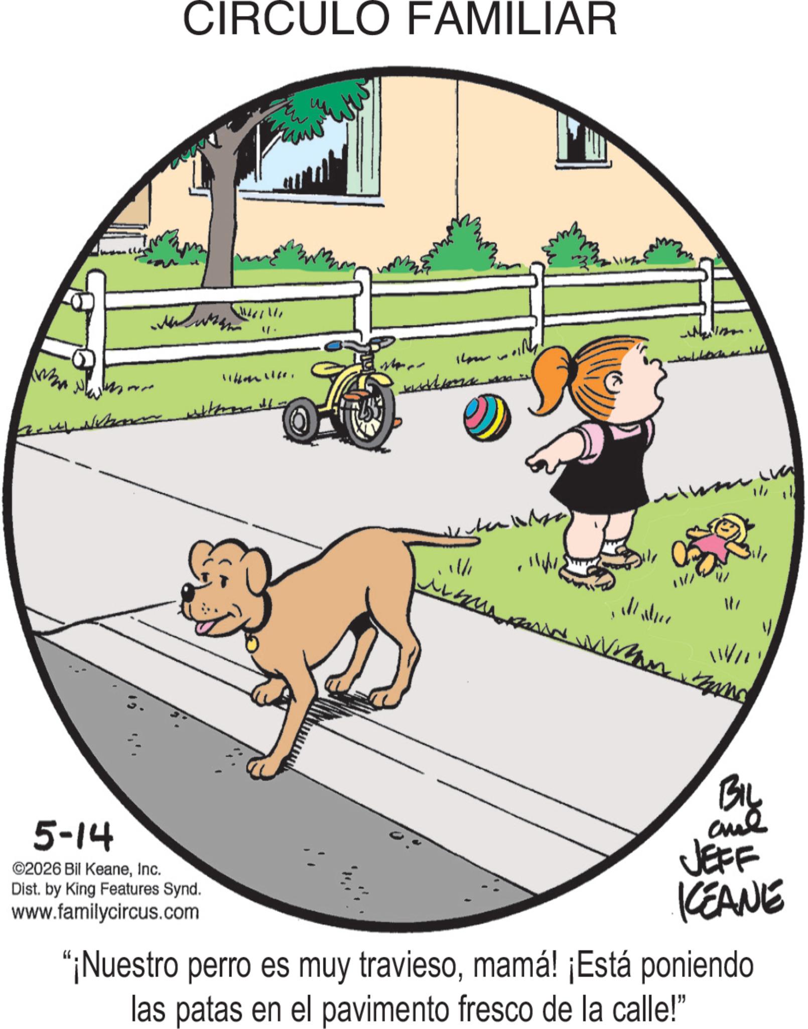 Fiction OCR: - 5-14 ©2026 Bil KeaneInc. CIRCULO FAMILIAR ??????? Dist. by King Features Synd. www.familycircus.com 14 11/1 ? Mater ?? BIL and JEFF KCEANE "¡Nuestro perro es muy traviesomamá! ¡Está poniendo las patas en el pavimento fresco de la calle!" - 5-14 © 2026 Bil KeaneInc. CIRCULO FAMILIAR ??????? Dist . by King Features Synd . www.familycircus.com 14 11/1 ? Mater ?? BIL and JEFF KCEANE " ¡ Nuestro perro es muy traviesomamá ! ¡ Está poniendo las patas en el pavimento fresco de la calle ! "