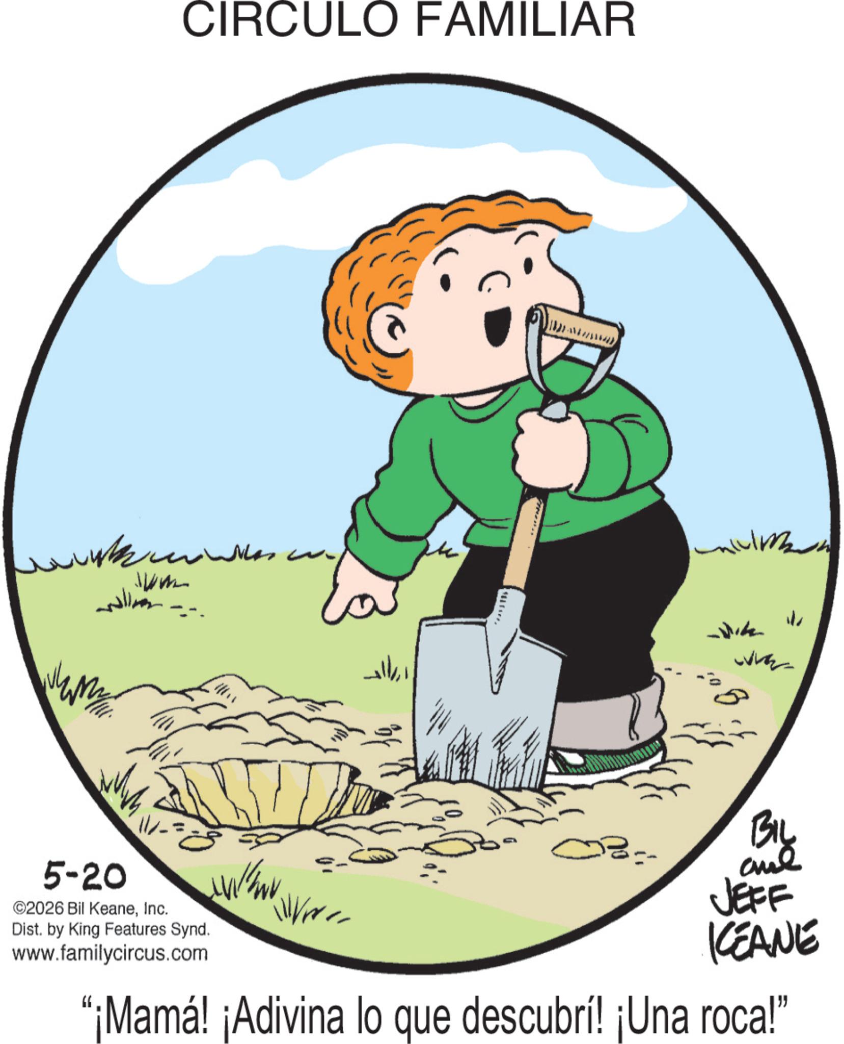 Animated cartoon OCR: ?? Jum CIRCULO FAMILIAR ?? ?? ?? -Wik ? ? 5-20 ©2026 Bil KeaneInc. Dist. by King Features Synd. www.familycircus.com BIL and JEFF KEANE "¡Mamá! ¡Adivina lo que descubrí! ¡Una roca!" ?? Jum CIRCULO FAMILIAR ?? ?? ?? -Wik ? ? 5-20 © 2026 Bil KeaneInc. Dist . by King Features Synd . www.familycircus.com BIL and JEFF KEANE " ¡ Mamá ! ¡ Adivina lo que descubrí ! ¡ Una roca ! "