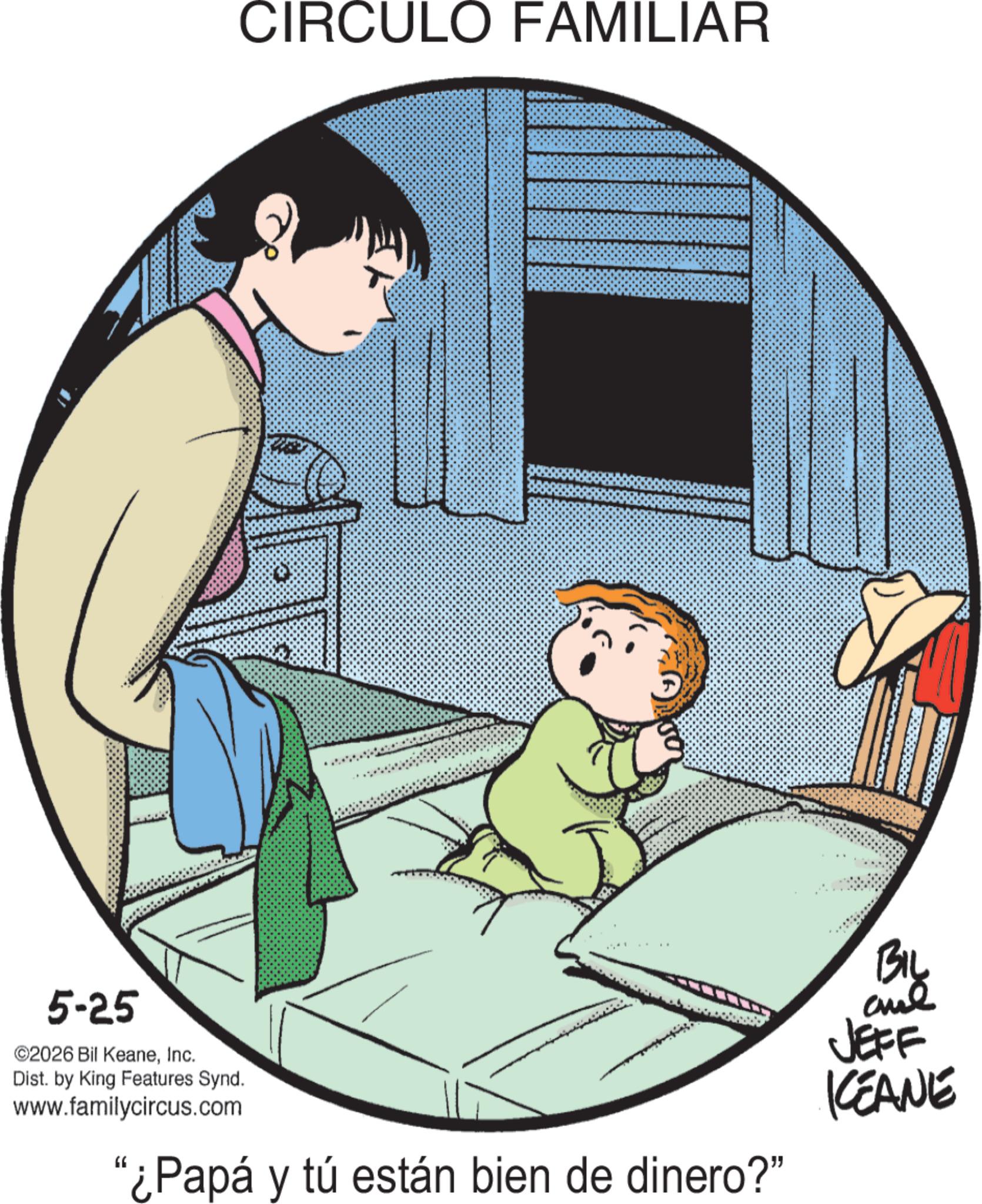 Fictional character OCR: 5-25 ©2026 Bil KeaneInc. CIRCULO FAMILIAR Dist. by King Features Synd. www.familycircus.com "¿Papá y tú están bien de dinero?" BIL aul JEFF KCEANE 5-25 © 2026 Bil KeaneInc. CIRCULO FAMILIAR Dist . by King Features Synd . www.familycircus.com " ¿ Papá y tú están bien de dinero ? " BIL aul JEFF KCEANE