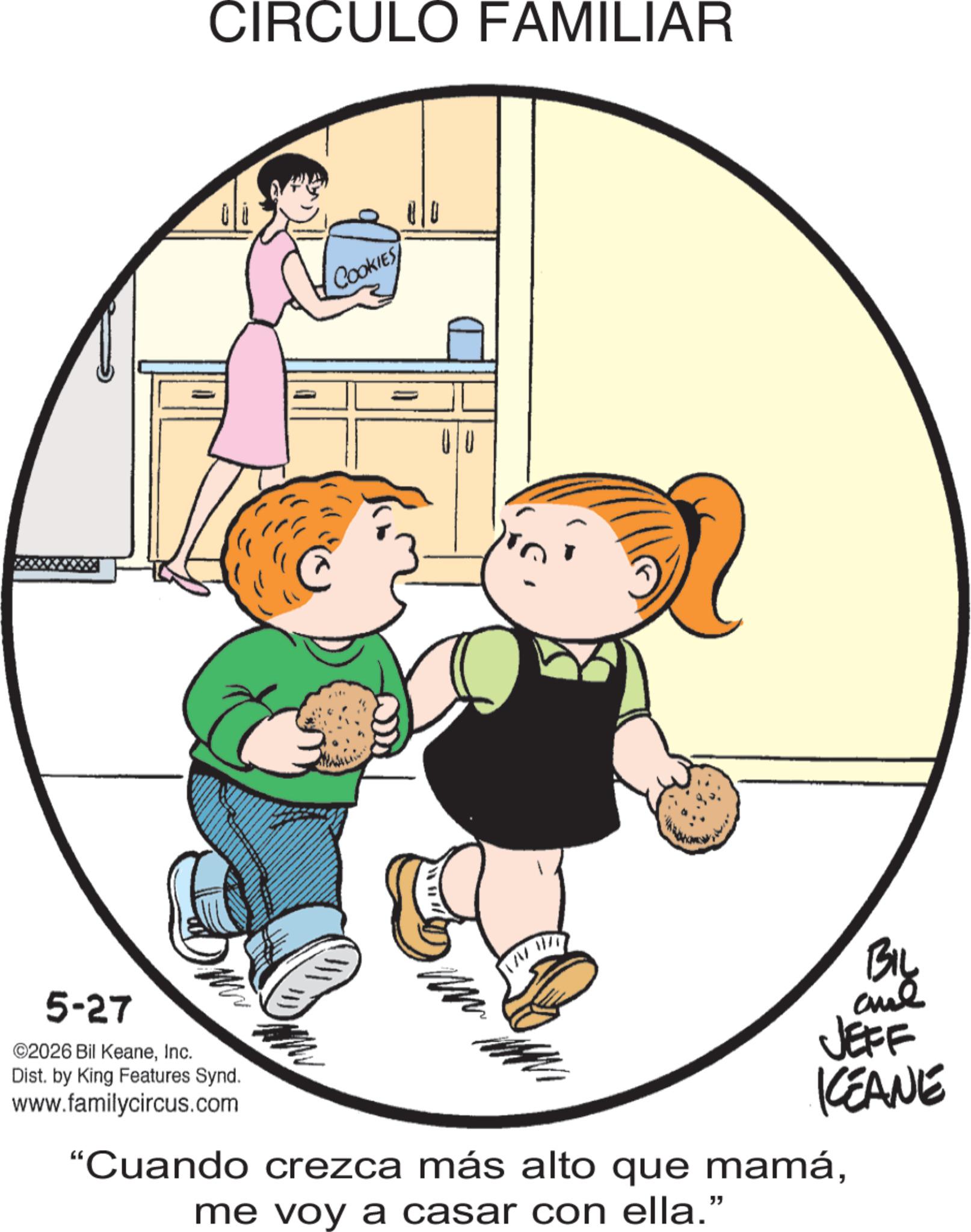 Animation OCR: CIRCULO FAMILIAR COOKIES 00 BIL BIL 5-27 ©2026 Bil KeaneInc. Dist. by King Features Synd. www.familycircus.com JEFF KEANE "Cuando crezca más alto que mamáme voy a casar con ella." CIRCULO FAMILIAR COOKIES 00 BIL BIL 5-27 © 2026 Bil KeaneInc. Dist . by King Features Synd . www.familycircus.com JEFF KEANE " Cuando crezca más alto que mamáme voy a casar con ella . "