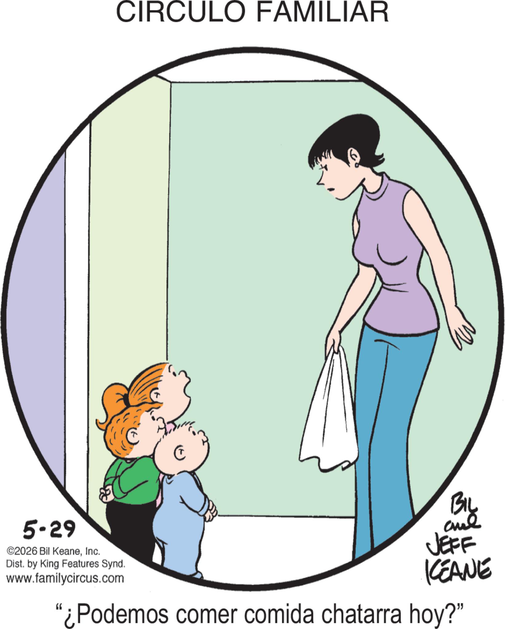 Homemaking OCR: CIRCULO FAMILIAR 5-29 ©2026 Bil KeaneInc. Dist. by King Features Synd. www.familycircus.com BIL and JEFF KEANE "¿Podemos comer comida chatarra hoy?" CIRCULO FAMILIAR 5-29 © 2026 Bil KeaneInc. Dist . by King Features Synd . www.familycircus.com BIL and JEFF KEANE " ¿ Podemos comer comida chatarra hoy ? "