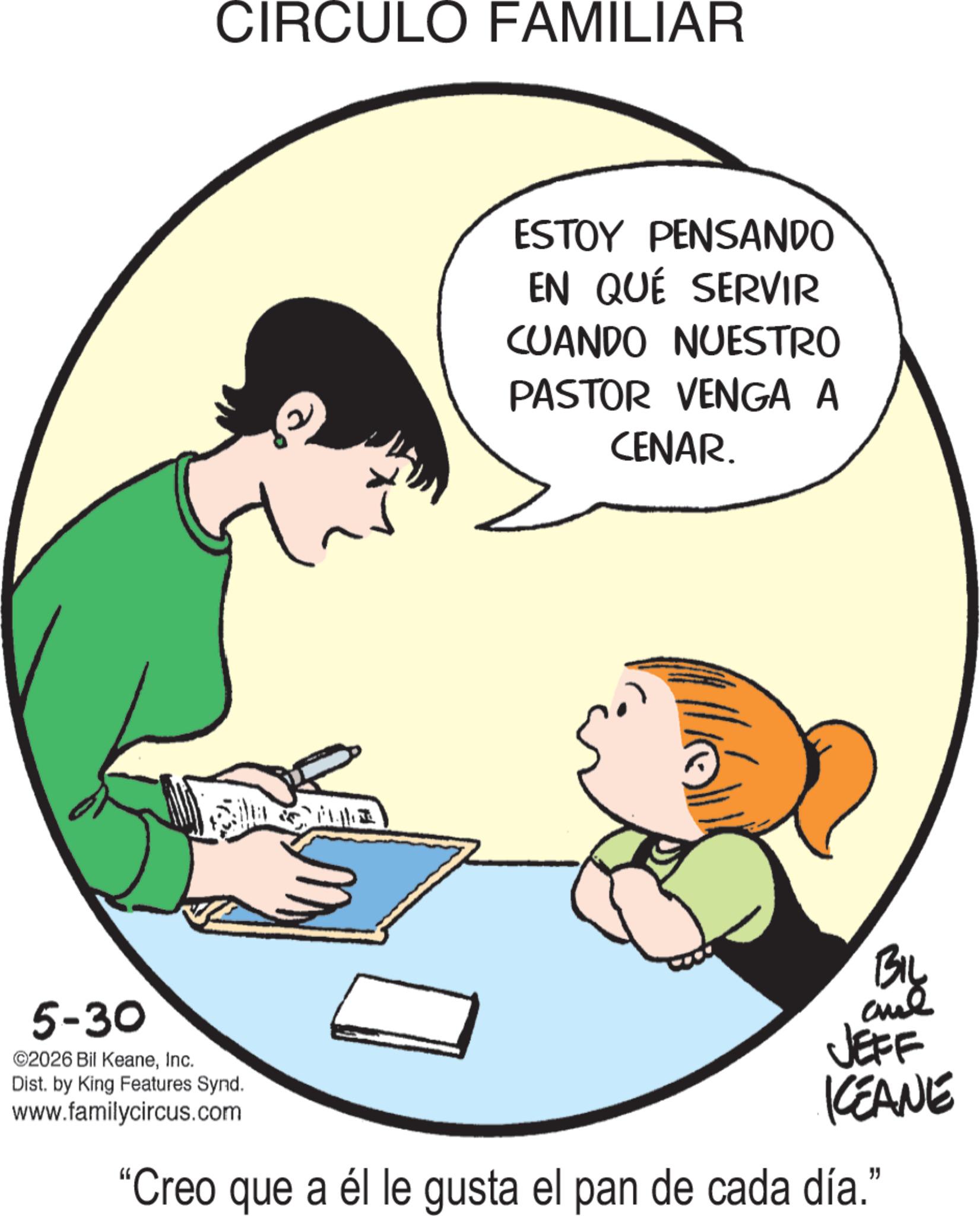 Animated cartoon OCR: CIRCULO FAMILIAR ESTOY PENSANDO EN QUÉ SERVIR CUANDO NUESTRO PASTOR VENGA A CENAR. 5-30 ©2026 Bil KeaneInc. Dist. by King Features Synd. www.familycircus.com BIL ane JEFF CEANE "Creo que a él le gusta el pan de cada día." CIRCULO FAMILIAR ESTOY PENSANDO EN QUÉ SERVIR CUANDO NUESTRO PASTOR VENGA A CENAR . 5-30 © 2026 Bil KeaneInc. Dist . by King Features Synd . www.familycircus.com BIL ane JEFF CEANE " Creo que a él le gusta el pan de cada día . "