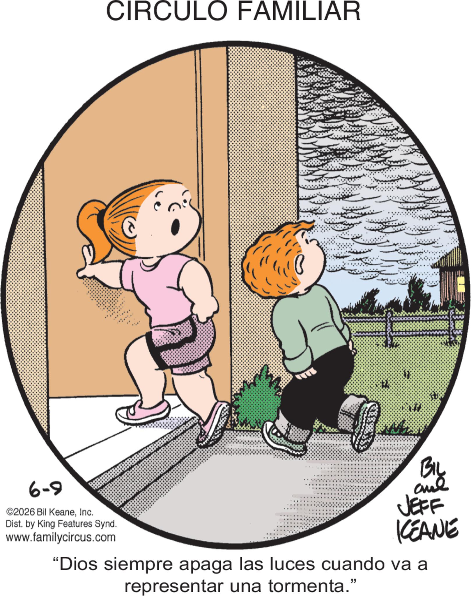 Animation OCR: 6-9 ©2026 Bil KeaneInc. Dist. by King Features Synd. www.familycircus.com CIRCULO FAMILIAR BIL JEFF KEANE "Dios siempre apaga las luces cuando va a representar una tormenta." 6-9 © 2026 Bil KeaneInc. Dist . by King Features Synd . www.familycircus.com CIRCULO FAMILIAR BIL JEFF KEANE " Dios siempre apaga las luces cuando va a representar una tormenta . "