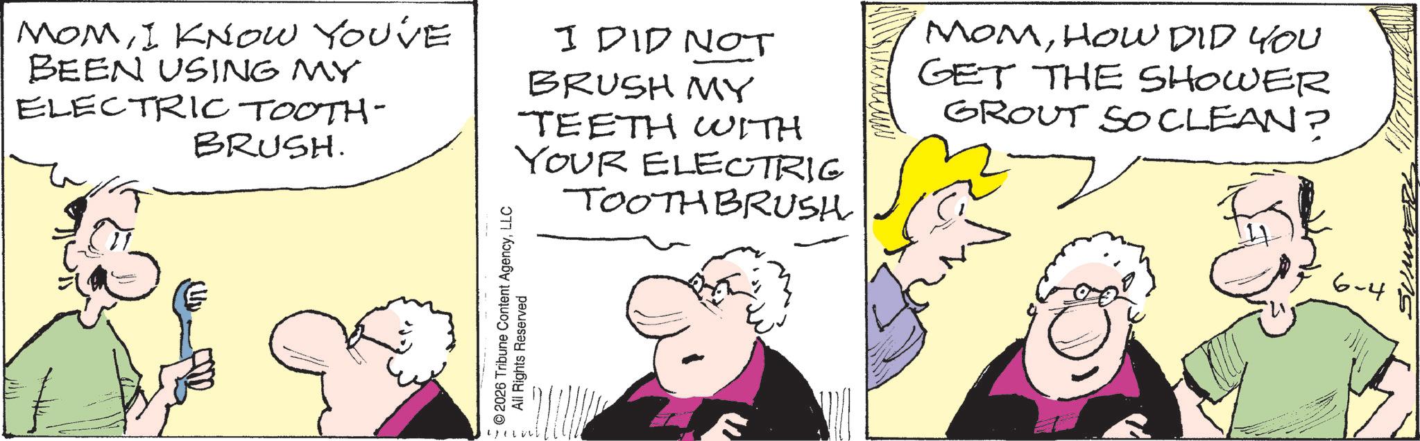 Comic book OCR: MOMI KNOW YOU'VE BEEN USING MY ELECTRIC TOOTH- BRUSH. I DID NOT BRUSH MY TEETH WITH YOUR ELECTRIC TOOTHBRUSH MOMHOW DID YOU GET THE SHOWER GROUT SO CLEAN? © 2026 Tribune Content AgencyLLC All Rights Reserved 6-4 MOMI KNOW YOU'VE BEEN USING MY ELECTRIC TOOTH- BRUSH . I DID NOT BRUSH MY TEETH WITH YOUR ELECTRIC TOOTHBRUSH MOMHOW DID YOU GET THE SHOWER GROUT SO CLEAN ? © 2026 Tribune Content AgencyLLC All Rights Reserved 6-4