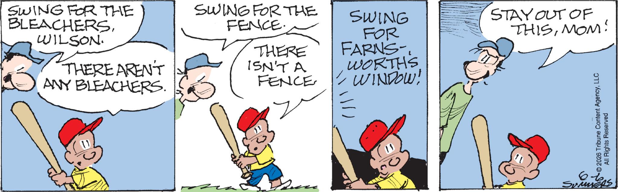 Comic book OCR: SWING FOR THE BLEACHERSWILSON. THERE AREN'T ANY BLEACHERS. SWING FOR THE FENCE. SWING STAY OUT OF FOR THISMOM! THERE FARNS- ISN'T A FENCE WORTHS WINDOW! 2026 Tribune Content AgencyLLC All Rights Reserved 66 Summges SWING FOR THE BLEACHERSWILSON . THERE AREN'T ANY BLEACHERS . SWING FOR THE FENCE . SWING STAY OUT OF FOR THISMOM ! THERE FARNS- ISN'T A FENCE WORTHS WINDOW ! 2026 Tribune Content AgencyLLC All Rights Reserved 66 Summges
