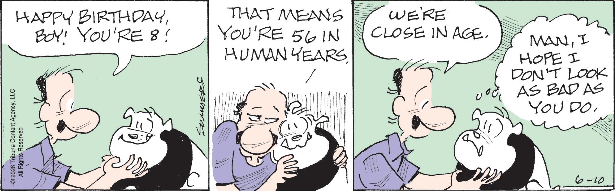 Animated cartoon OCR: 2026 Tribune Content AgencyLLC All Rights Reserved HAPPY BIRTHDAYBOY! YOU'RE 8! THAT MEANS YOU'RE 56 IN HUMAN YEARS. WE'RE CLOSE IN AGE. MANI HOPE I DON'T LOOK AS BAD AS YOU DO6-10 2026 Tribune Content AgencyLLC All Rights Reserved HAPPY BIRTHDAYBOY ! YOU'RE 8 ! THAT MEANS YOU'RE 56 IN HUMAN YEARS . WE'RE CLOSE IN AGE . MANI HOPE I DON'T LOOK AS BAD AS YOU DO