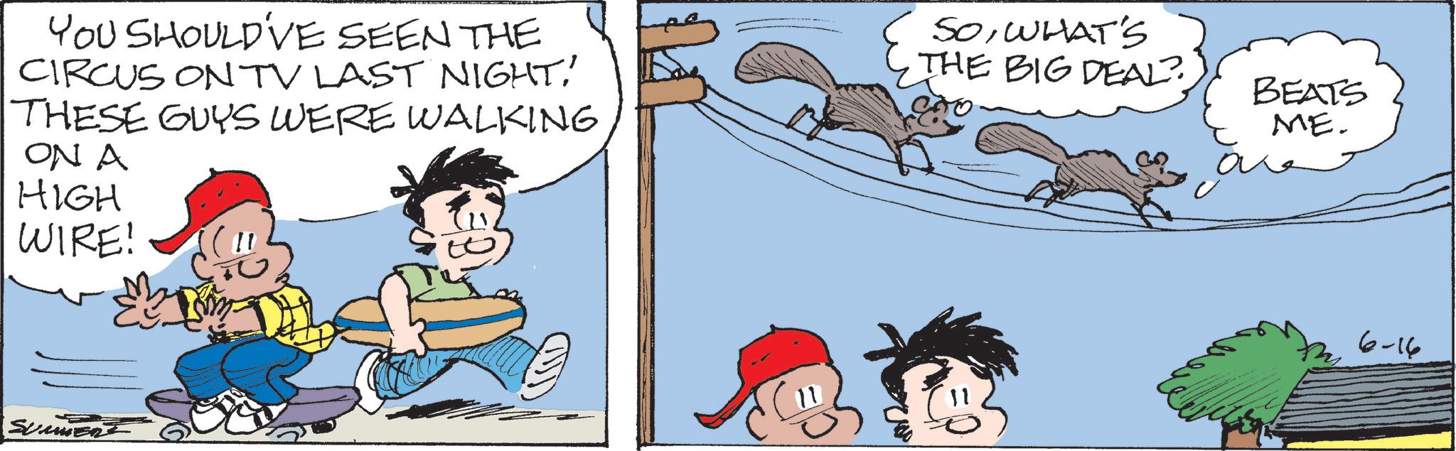Comics OCR: YOU SHOULD'VE SEEN THE CIRCUS ON TV LAST NIGHT' THESE GUYS WERE WALKING ON A HIGH WIRE! SOWHAT'S THE BIG DEAL? SUMMERE BEATS ME. 6-16 YOU SHOULD'VE SEEN THE CIRCUS ON TV LAST NIGHT' THESE GUYS WERE WALKING ON A HIGH WIRE ! SOWHAT'S THE BIG DEAL ? SUMMERE BEATS ME . 6-16
