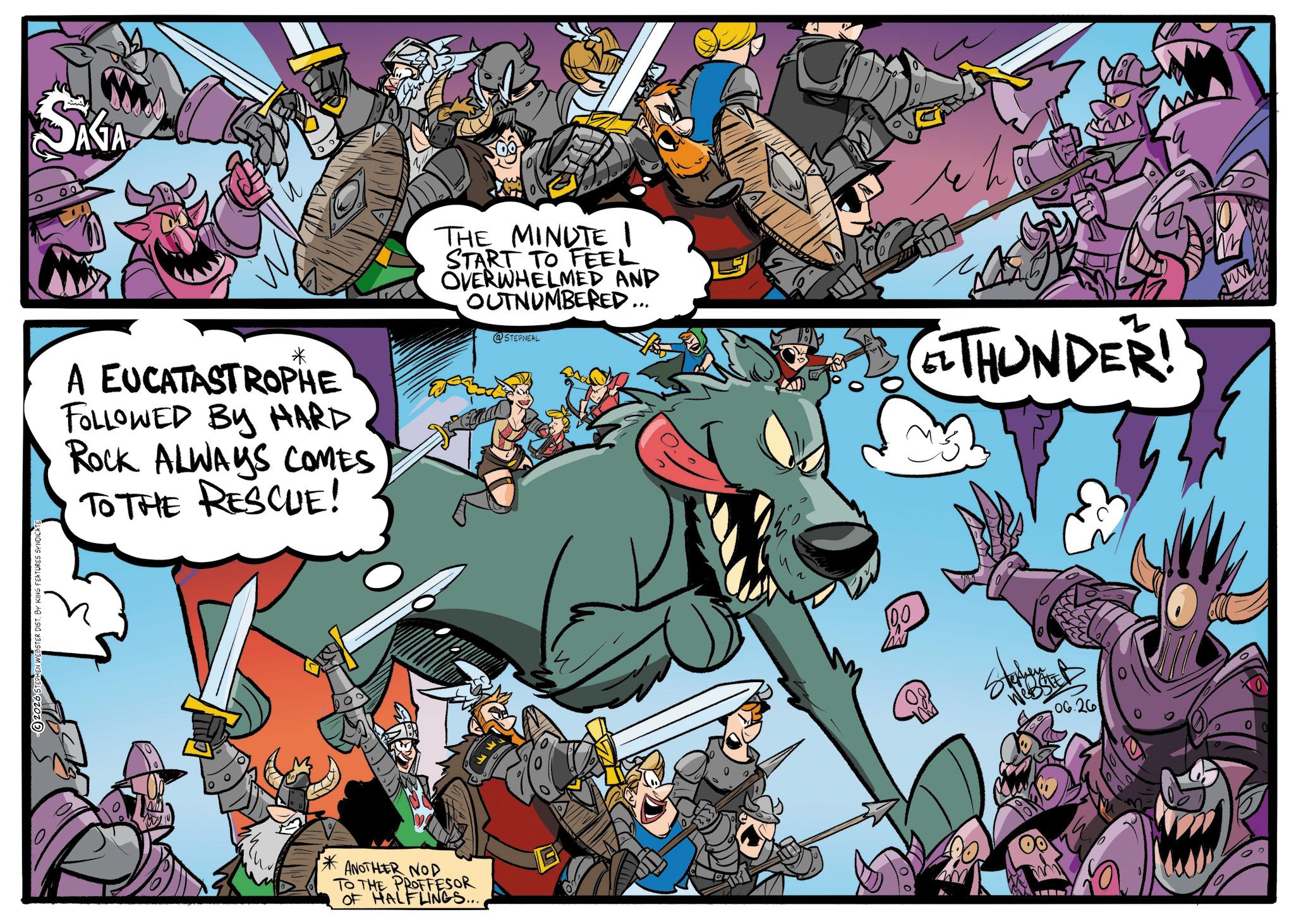 Comics OCR: IG FEATURES SYNDICAT ° SAGA * A EUCATASTROPHE FOLLOWED BY HARD Rock ALWAYS COMES TO THE RESCUE! THE MINUTE 1 START TO FEEL OVERWHELMED AND OUTNUMBERED... @STEPNEAL THUNDER! * ANOTHER NOD TO THE PROFFESOR OF HALFLINGS.... G 100 06.26 IG FEATURES SYNDICAT ° SAGA * A EUCATASTROPHE FOLLOWED BY HARD Rock ALWAYS COMES TO THE RESCUE ! THE MINUTE 1 START TO FEEL OVERWHELMED AND OUTNUMBERED ... @STEPNEAL THUNDER ! * ANOTHER NOD TO THE PROFFESOR OF HALFLINGS .... G 100 06.26
