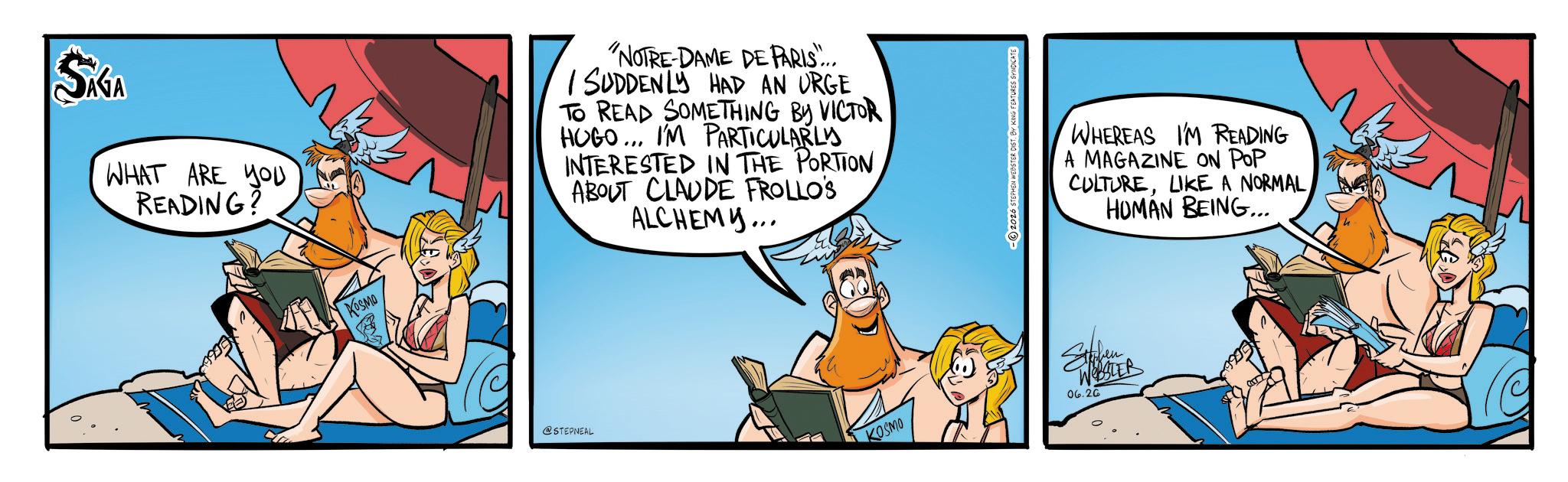 Publication OCR: SAGA WHAT ARE YOU READING? "NOTRE-DAME DE PARIS"... I SUDDENLY HAD AN URGE TO READ SOMETHING BY VICTOR HUGO... I'M PARTICULARLY INTERESTED IN THE PORTION ABOUT CLAUDE FROLLO'S ALCHEMY... KOSMO @STEPNEAL -2026 STEPHEN WEBSTER DIST. BY KING FEATURES SYNDICATE KOSMO 06.26 WHEREAS I'M READING A MAGAZINE ON POP CULTURELIKE A NORMAL HOMAN BEING... SAGA WHAT ARE YOU READING ? " NOTRE - DAME DE PARIS " ... I SUDDENLY HAD AN URGE TO READ SOMETHING BY VICTOR HUGO ... I'M PARTICULARLY INTERESTED IN THE PORTION ABOUT CLAUDE FROLLO'S ALCHEMY ... KOSMO @STEPNEAL -2026 STEPHEN WEBSTER DIST . BY KING FEATURES SYNDICATE KOSMO 06.26 WHEREAS I'M READING A MAGAZINE ON POP CULTURELIKE A NORMAL HOMAN BEING ...