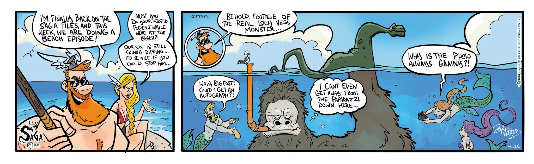 Publication OCR: The SAGA Files I'M FINALLY BACK ON THE SAGA FILESAND THIS WEEKWE ARE DOING A BEACH EPISODE! 006 MUST YOU Do youR STUPID PODCAST WHILE WERE AT THE BEACH?! OUR SON IS STILL SKINNY DIPPING... ITD BE NICE IF you COULD STOP HIM... @STEPNEAL BEHOLDFOOTAGE OF THE REAL LOCH NESS MONSTER... WowBIGFOOT! COULD I GET AN AUTOGRAPH?! I CANT EVEN GET AWAY FROM THE PAPARAZZI DOWN HERE... ? WHY IS THE PHOTO ALWAYS GRAINY?! 06.26 2026 STEPHEN WEBSTER DIST. BY KING FEATURES SYNDICATE The SAGA Files I'M FINALLY BACK ON THE SAGA FILESAND THIS WEEKWE ARE DOING A BEACH EPISODE ! 006 MUST YOU Do youR STUPID PODCAST WHILE WERE AT THE BEACH ?! OUR SON IS STILL SKINNY DIPPING ... ITD BE NICE IF you COULD STOP HIM ... @STEPNEAL BEHOLDFOOTAGE OF THE REAL LOCH NESS MONSTER ... WowBIGFOOT ! COULD I GET AN AUTOGRAPH ?! I CANT EVEN GET AWAY FROM THE PAPARAZZI DOWN HERE ... ? WHY IS THE PHOTO ALWAYS GRAINY ?! 06.26 2026 STEPHEN WEBSTER DIST . BY KING FEATURES SYNDICATE