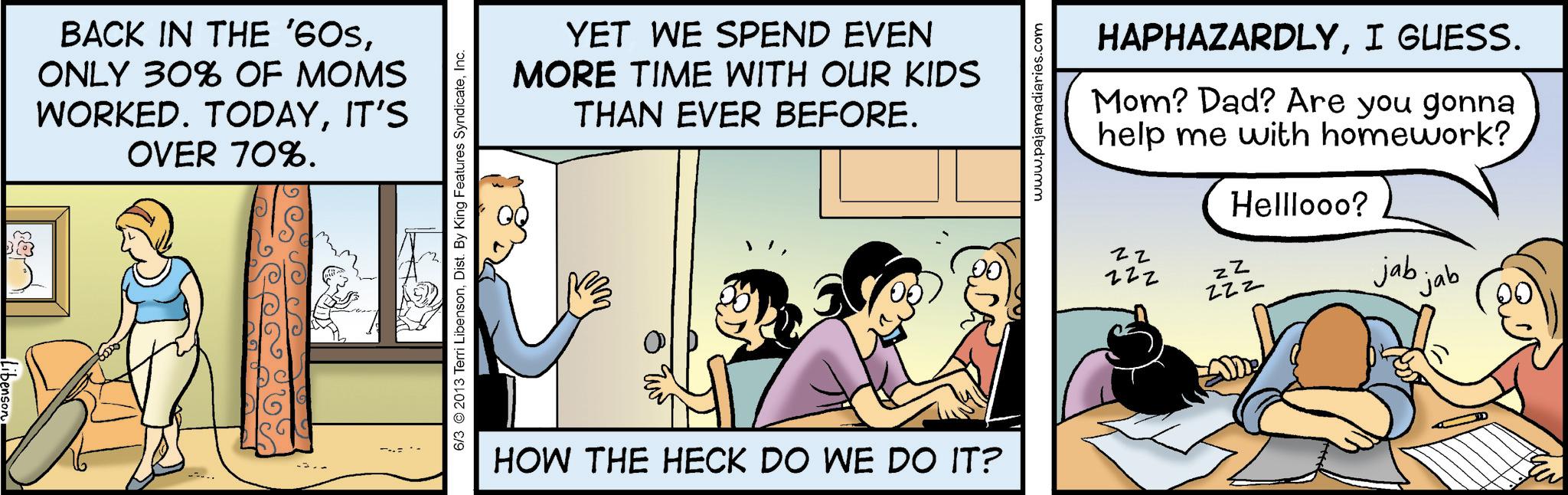 Publication OCR: BACK IN THE '60SONLY 30% OF MOMS WORKED. TODAYIT'S OVER 70%. 6/3 2013 Terri LibensonInc. YET WE SPEND EVEN MORE TIME WITH OUR KIDS THAN EVER BEFORE. HOW THE HECK DO WE DO IT? www.pajamadiaries.com HAPHAZARDLYI GUESS. Mom? Dad? Are you gonna help me with homework? zz zzz Helllooo? ZZ ZZZ jab jab BACK IN THE ' 60SONLY 30 % OF MOMS WORKED . TODAYIT'S OVER 70 % . 6/3 2013 Terri LibensonDist . By King Features SyndicateInc. YET WE SPEND EVEN MORE TIME WITH OUR KIDS THAN EVER BEFORE . HOW THE HECK DO WE DO IT ? www.pajamadiaries.com HAPHAZARDLYI GUESS . Mom ? Dad ? Are you gonna help me with homework ? zz zzz Helllooo ? ZZ ZZZ jab jab