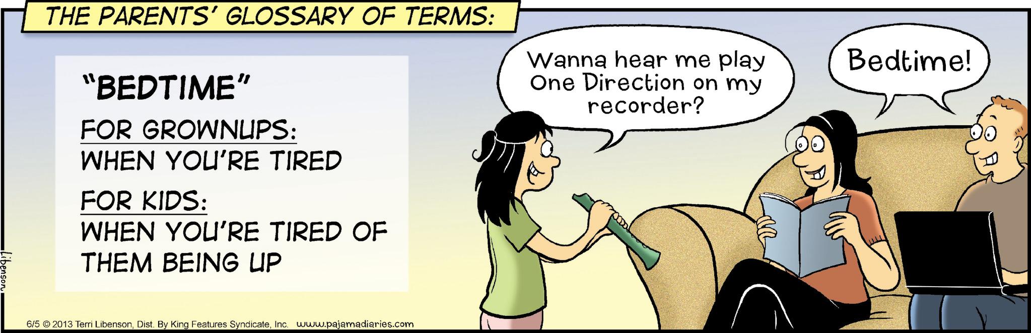 Animated cartoon OCR: THE PARENTS' GLOSSARY OF TERMS: "BEDTIME" FOR GROWNUPS: WHEN YOU'RE TIRED FOR KIDS: WHEN YOU'RE TIRED OF THEM BEING UP Wanna hear me play One Direction on my recorder? Bedtime! ibenson 6/5 2013 Terri LibensonInc. www.pajamadiaries.com THE PARENTS ' GLOSSARY OF TERMS : " BEDTIME " FOR GROWNUPS : WHEN YOU'RE TIRED FOR KIDS : WHEN YOU'RE TIRED OF THEM BEING UP Wanna hear me play One Direction on my recorder ? Bedtime ! ibenson 6/5 2013 Terri LibensonDist . By King Features SyndicateInc. www.pajamadiaries.com