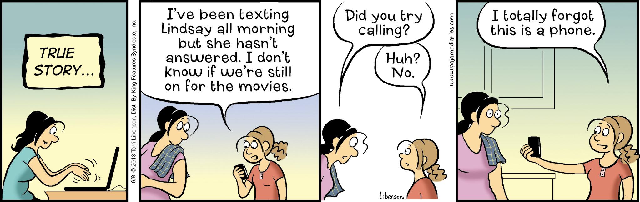 Gesture OCR: TRUE STORY... 6/8 2013 Terri LibensonInc. I've been texting Lindsay all morning but she hasn't answered. I don't know if we're still on for the movies. Did you try calling? Libenson Huh? No. www.pajamadiaries.com I totally forgot this is a phone. TRUE STORY ... 6/8 2013 Terri LibensonDist . By King Features SyndicateInc. I've been texting Lindsay all morning but she hasn't answered . I don't know if we're still on for the movies . Did you try calling ? Libenson Huh ? No. www.pajamadiaries.com I totally forgot this is a phone .