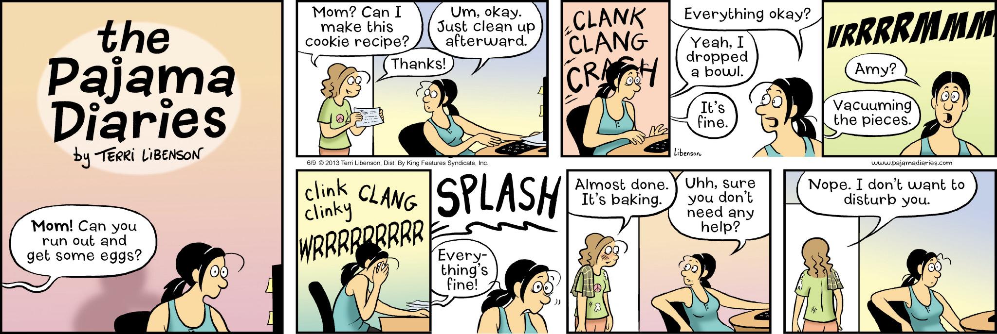 Publication OCR: the Pajama Diaries by TERRI LIBENSON Mom? Can I make this cookie recipe? Umokay. Just clean up afterward. Thanks! 6/9 ©2013 Terri LibensonInc. CLANK CLANG CRACH Everything okay? YeahI dropped a bowl. VRRRRMMM Amy? It's fine. Vacuuming the pieces. www.pajamadiaries.com Mom! Can you run out and get some eggs? Clink CLANG SPLASH clinky WRRRRRRRRR Every- thing's fine! Libenson Almost done. Uhhsure It's baking. you don't need any help? Nope. I don't want to disturb you. the Pajama Diaries by TERRI LIBENSON Mom ? Can I make this cookie recipe ? Umokay . Just clean up afterward . Thanks ! 6/9 © 2013 Terri LibensonDist . By King Features SyndicateInc. CLANK CLANG CRACH Everything okay ? YeahI dropped a bowl . VRRRRMMM Amy ? It's fine . Vacuuming the pieces . www.pajamadiaries.com Mom ! Can you run out and get some eggs ? Clink CLANG SPLASH clinky WRRRRRRRRR Every- thing's fine ! Libenson Almost done . Uhhsure It's baking . you don't need any help ? Nope . I don't want to disturb you .