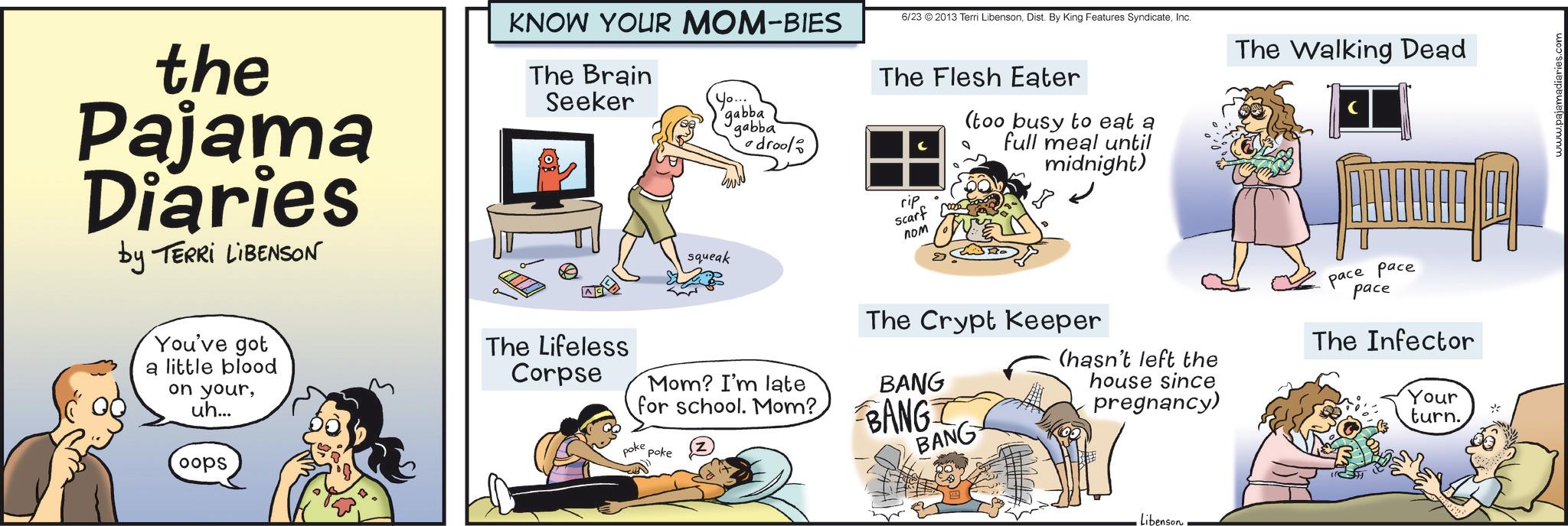 Animation OCR: the Pajama Diaries by TERRI LIBENSON KNOW YOUR MOM-BIES The Brain Seeker Yo. squeak .... gabba drool 6/23 ©2013 Terri LibensonInc. The Walking Dead The Flesh Eater rip Scarf ??? roa (too busy to eat a full meal until midnight) The Crypt Keeper Mom? I'm late for school. Mom? BANG poke poke BANG BANG (hasn't left the house since pregnancy) You've got a little blood on youruh... oops The Lifeless Corpse libenson pace ???? pace The Infector Your turn. the Pajama Diaries by TERRI LIBENSON KNOW YOUR MOM - BIES The Brain Seeker Yo . squeak .... gabba drool 6/23 © 2013 Terri LibensonDist . By King Features SyndicateInc. The Walking Dead The Flesh Eater rip Scarf ??? roa ( too busy to eat a full meal until midnight ) The Crypt Keeper Mom ? I'm late for school . Mom ? BANG poke poke BANG BANG ( hasn't left the house since pregnancy ) You've got a little blood on youruh ... oops The Lifeless Corpse libenson pace ???? pace The Infector Your turn .