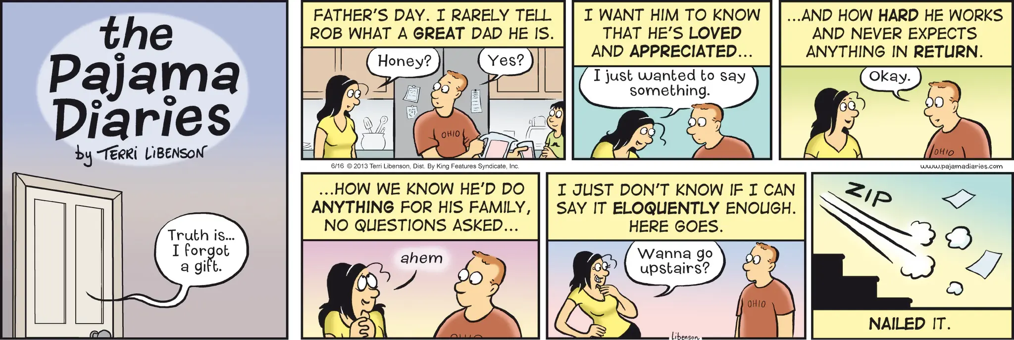 Publication OCR: the Pajama Diaries by TERRI LIBENSON Truth is... I forgot a gift. FATHER'S DAY. I RARELY TELL ROB WHAT A GREAT DAD HE IS. Honey? OHIO Yes? 6/16 © 2013 Terri LibensonInc. ...HOW WE KNOW HE'D DO ANYTHING FOR HIS FAMILYNO QUESTIONS ASKED... ahem I WANT HIM TO KNOW THAT HE'S LOVED AND APPRECIATED... I just wanted to say something. ...AND HOW HARD HE WORKS I JUST DON'T KNOW IF I CAN SAY IT ELOQUENTLY ENOUGH. HERE GOES. Wanna go upstairs? AND NEVER EXPECTS ANYTHING IN RETURN. Okay. ZIP OHIO www.pajamadiaries.com Libenson OHIO NAILED IT. the Pajama Diaries by TERRI LIBENSON Truth is ... I forgot a gift . FATHER'S DAY . I RARELY TELL ROB WHAT A GREAT DAD HE IS . Honey ? OHIO Yes ? 6/16 © 2013 Terri LibensonDist . By King Features SyndicateInc. ... HOW WE KNOW HE'D DO ANYTHING FOR HIS FAMILYNO QUESTIONS ASKED ... ahem I WANT HIM TO KNOW THAT HE'S LOVED AND APPRECIATED ... I just wanted to say something . ... AND HOW HARD HE WORKS I JUST DON'T KNOW IF I CAN SAY IT ELOQUENTLY ENOUGH . HERE GOES . Wanna go upstairs ? AND NEVER EXPECTS ANYTHING IN RETURN . Okay . ZIP OHIO www.pajamadiaries.com Libenson OHIO NAILED IT .
