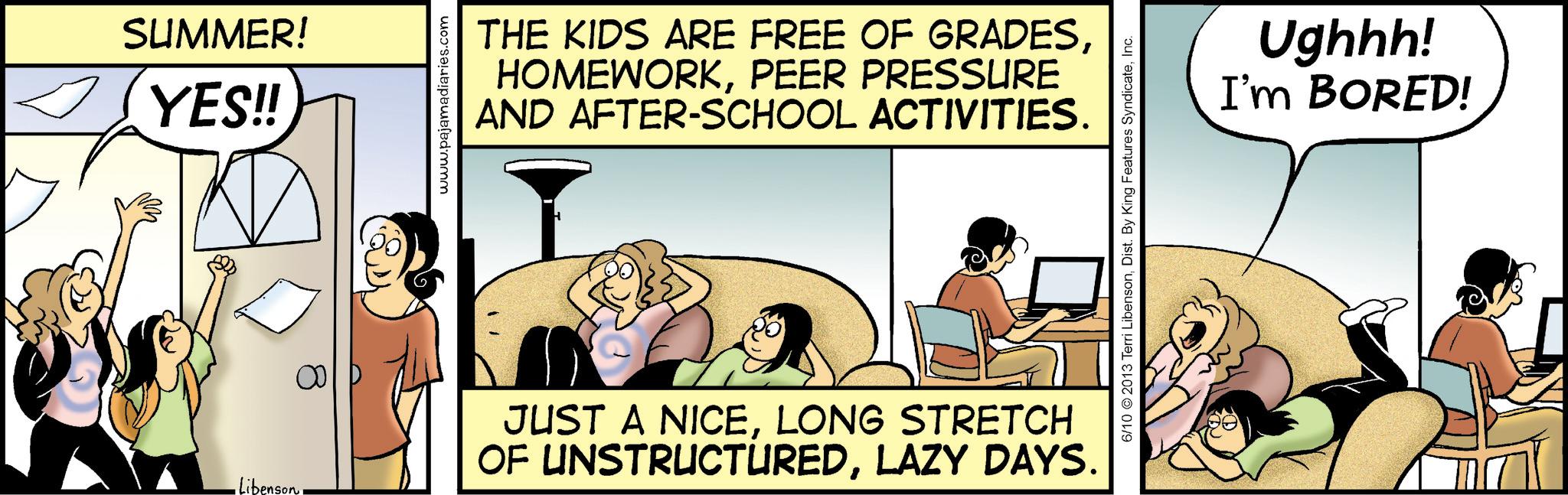 Publication OCR: SUMMER! YES!! www.pajamadiaries.com THE KIDS ARE FREE OF GRADESPEER PRESSURE AND AFTER-SCHOOL ACTIVITIES. •Libenson JUST A NICELONG STRETCH OF UNSTRUCTUREDLAZY DAYS. 6/10 2013 Terri LibensonInc. Ughhh! I'm BORED! SUMMER ! YES !! www.pajamadiaries.com THE KIDS ARE FREE OF GRADESPEER PRESSURE AND AFTER - SCHOOL ACTIVITIES . • Libenson JUST A NICELONG STRETCH OF UNSTRUCTUREDLAZY DAYS . 6/10 2013 Terri LibensonDist . By King Features SyndicateInc. Ughhh ! I'm BORED !