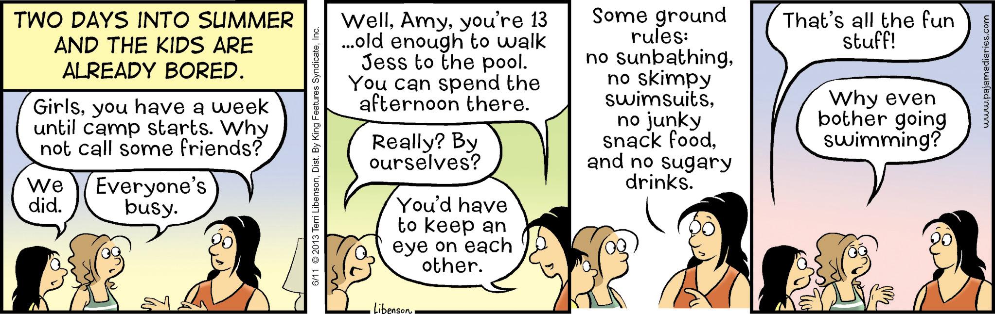 Animated cartoon OCR: TWO DAYS INTO SUMMER AND THE KIDS ARE ALREADY BORED. Girlsyou have a week until camp starts. Why not call some friends? We did. Everyone's busy. 6/11 © 2013 Terri LibensonInc. Libenson Wellyou're 13 ...old enough to walk Jess to the pool. You can spend the afternoon there. Really? By ourselves? You'd have to keep an eye on each other. Some ground rules: no sunbathingno skimpy swimsuitsno junky snack foodand no sugary drinks. That's all the fun stuff! Why even bother going swimming? www.pajamadiaries.com TWO DAYS INTO SUMMER AND THE KIDS ARE ALREADY BORED . Girlsyou have a week until camp starts . Why not call some friends ? We did . Everyone's busy . 6/11 © 2013 Terri LibensonDist . By King Features SyndicateInc. Libenson Wellyou're 13 ... old enough to walk Jess to the pool . You can spend the afternoon there . Really ? By ourselves ? You'd have to keep an eye on each other . Some ground rules : no sunbathingno skimpy swimsuitsno junky snack foodand no sugary drinks . That's all the fun stuff ! Why even bother going swimming ? www.pajamadiaries.com