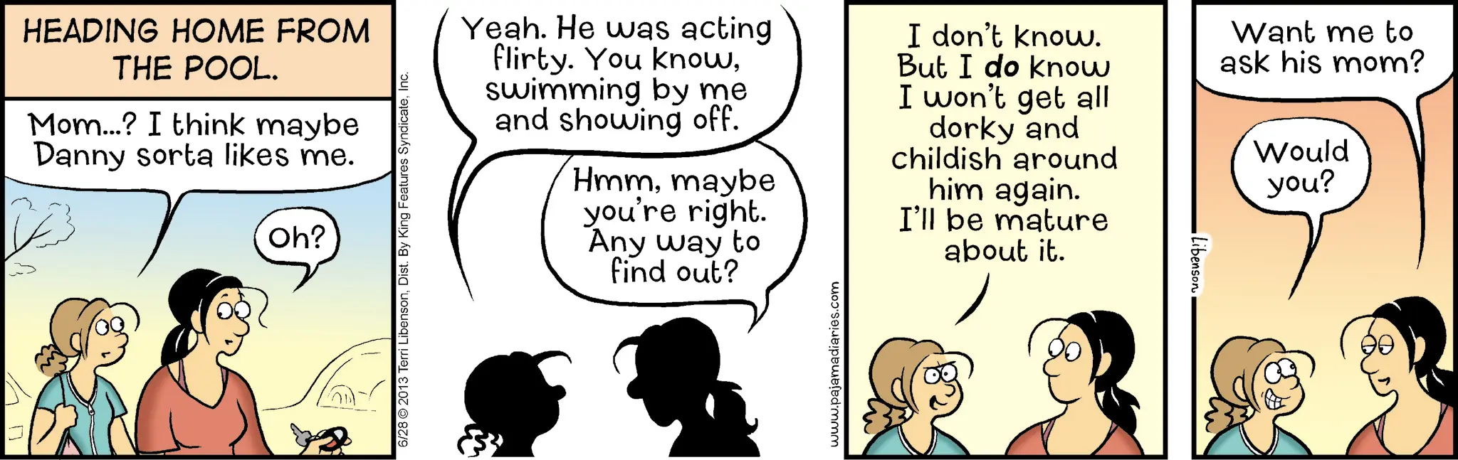 Animation OCR: HEADING HOME FROM THE POOL. Mom...? I think maybe Danny sorta likes me. Oh? 6/28 2013 Terri LibensonInc. Yeah. He was acting flirty. You knowswimming by me and showing off. Hmmmaybe you're right. Any way to find out? I don't know. But I do know I won't get all dorky and childish around him again. I'll be mature about it. Libenson Want me to ask his mom? Would you? www.pajamadiaries.com HEADING HOME FROM THE POOL . Mom ... ? I think maybe Danny sorta likes me . Oh ? 6/28 2013 Terri LibensonDist . By King Features SyndicateInc. Yeah . He was acting flirty . You knowswimming by me and showing off . Hmmmaybe you're right . Any way to find out ? I don't know . But I do know I won't get all dorky and childish around him again . I'll be mature about it . Libenson Want me to ask his mom ? Would you ? www.pajamadiaries.com