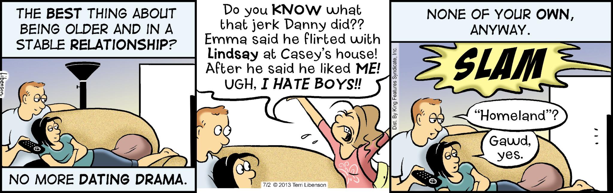 Happiness OCR: Libenson THE BEST THING ABOUT BEING OLDER AND IN A STABLE RELATIONSHIP? Do you KNOW what that jerk Danny did?? Emma said he flirted with Lindsay at Casey's house! After he said he liked ME! UGHI HATE BOYS!! NO MORE DATING DRAMA. 7/2 2013 Terri Libenson Dist. By King Features SyndicateInc. NONE OF YOUR OWNANYWAY. SLAM "Homeland"? Gawdyes. Libenson THE BEST THING ABOUT BEING OLDER AND IN A STABLE RELATIONSHIP ? Do you KNOW what that jerk Danny did ?? Emma said he flirted with Lindsay at Casey's house ! After he said he liked ME ! UGHI HATE BOYS !! NO MORE DATING DRAMA . 7/2 2013 Terri Libenson Dist . By King Features SyndicateInc. NONE OF YOUR OWNANYWAY . SLAM " Homeland " ? Gawdyes .