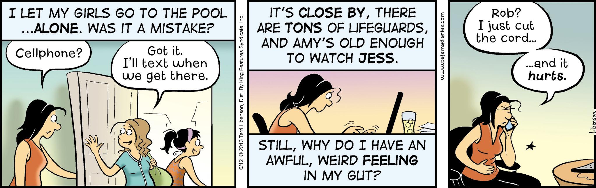 Animated cartoon OCR: I LET MY GIRLS GO TO THE POOL ...ALONE. WAS IT A MISTAKE? Cellphone? Got it. I'll text when we get there. IT'S CLOSE BYTHERE ARE TONS OF LIFEGUARDSAND AMY'S OLD ENOUGH TO WATCH JESS. 6/12 2013 Terri LibensonInc. STILLWHY DO I HAVE AN AWFULWEIRD FEELING IN MY GUT? www.pajamadiaries.com Rob? I just cut the cord... ...and it hurts. I LET MY GIRLS GO TO THE POOL ... ALONE . WAS IT A MISTAKE ? Cellphone ? Got it . I'll text when we get there . IT'S CLOSE BYTHERE ARE TONS OF LIFEGUARDSAND AMY'S OLD ENOUGH TO WATCH JESS . 6/12 2013 Terri LibensonDist . By King Features SyndicateInc. STILLWHY DO I HAVE AN AWFULWEIRD FEELING IN MY GUT ? www.pajamadiaries.com Rob ? I just cut the cord ... ... and it hurts .