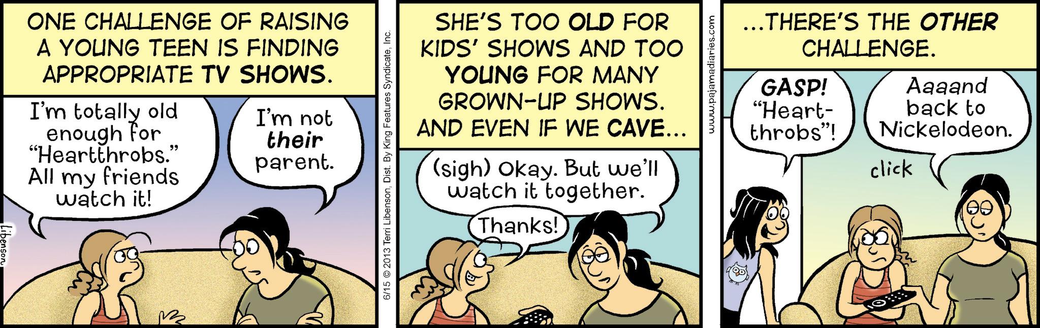 Animation OCR: ONE CHALLENGE OF RAISING A YOUNG TEEN IS FINDING APPROPRIATE TV SHOWS. I'm totally old enough for "Heartthrobs." All my friends watch it! I'm not their parent. 6/15 2013 Terri LibensonInc. SHE'S TOO OLD FOR KIDS' SHOWS AND TOO YOUNG FOR MANY GROWN-UP SHOWS. AND EVEN IF WE CAVE... (sigh) Okay. But we'll watch it together. (Thanks!) www.pajamadiaries.com ..THERE'S THE OTHER CHALLENGE. GASP! "Heart- throbs"! click Aaaand back to Nickelodeon. ONE CHALLENGE OF RAISING A YOUNG TEEN IS FINDING APPROPRIATE TV SHOWS . I'm totally old enough for " Heartthrobs . " All my friends watch it ! I'm not their parent . 6/15 2013 Terri LibensonDist . By King Features SyndicateInc. SHE'S TOO OLD FOR KIDS ' SHOWS AND TOO YOUNG FOR MANY GROWN - UP SHOWS . AND EVEN IF WE CAVE ... ( sigh ) Okay . But we'll watch it together . ( Thanks ! ) www.pajamadiaries.com ..THERE'S THE OTHER CHALLENGE . GASP ! " Heart- throbs " ! click Aaaand back to Nickelodeon .