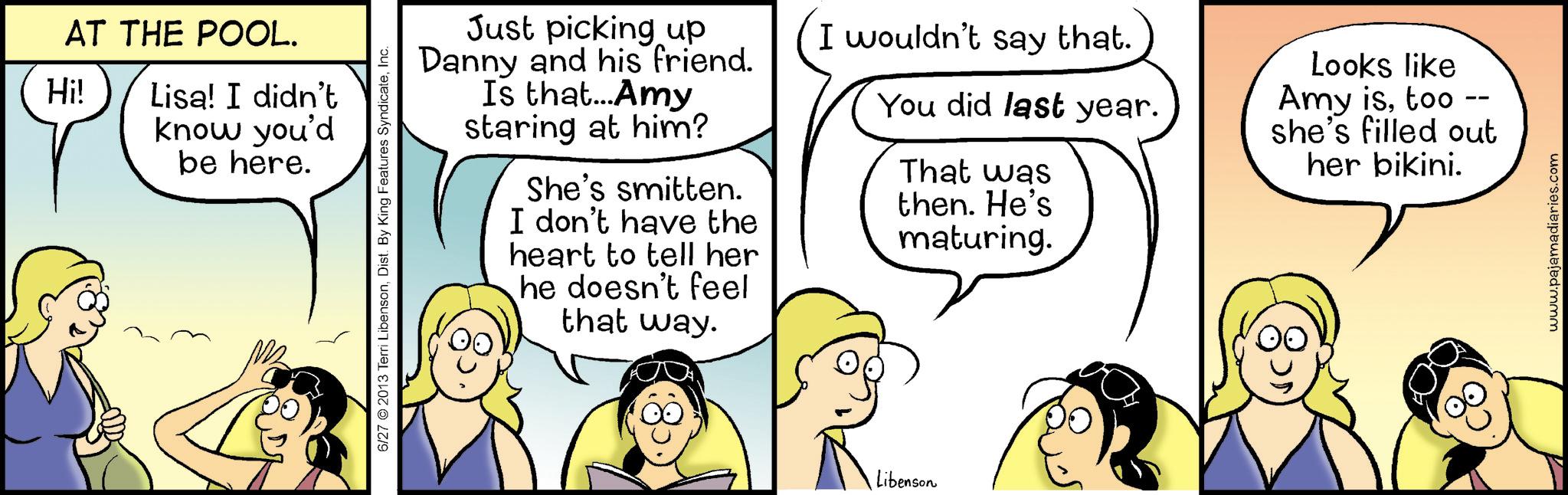Graphics OCR: AT THE POOL. Hi! Lisa! I didn't know you'd be here. 6/27 2013 Terri LibensonInc. Just picking up Danny and his friend. Is that... Amy staring at him? She's smitten. I don't have the heart to tell her he doesn't feel that way. I wouldn't say that. You did last year. That was then. He's maturing. Looks like Amy istoo -- she's filled out her bikini. Libenson www.pajamadiaries.com AT THE POOL . Hi ! Lisa ! I didn't know you'd be here . 6/27 2013 Terri LibensonDist . By King Features SyndicateInc. Just picking up Danny and his friend . Is that ... Amy staring at him ? She's smitten . I don't have the heart to tell her he doesn't feel that way . I wouldn't say that . You did last year . That was then . He's maturing . Looks like Amy istoo -- she's filled out her bikini . Libenson www.pajamadiaries.com