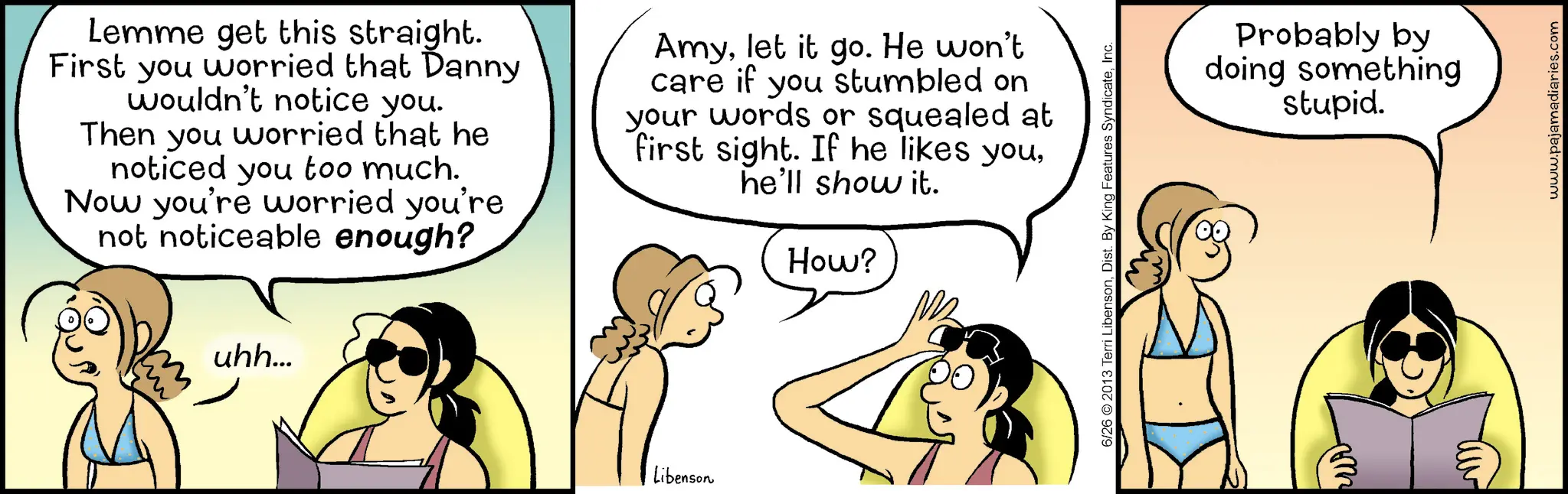 Comic book OCR: uhh... Lemme get this straight. First you worried that Danny wouldn't notice you. Then you worried that he noticed you too much. Now you're worried you're not noticeable enough? Amylet it go. He won't care if you stumbled on your words or squealed at first sight. If he likes youhe'll show it. How? Libenson 6/26 2013 Terri LibensonInc. pur Probably by doing something stupid. www.pajamadiaries.com uhh ... Lemme get this straight . First you worried that Danny wouldn't notice you . Then you worried that he noticed you too much . Now you're worried you're not noticeable enough ? Amylet it go . He won't care if you stumbled on your words or squealed at first sight . If he likes youhe'll show it . How ? Libenson 6/26 2013 Terri LibensonDist . By King Features SyndicateInc. pur Probably by doing something stupid . www.pajamadiaries.com