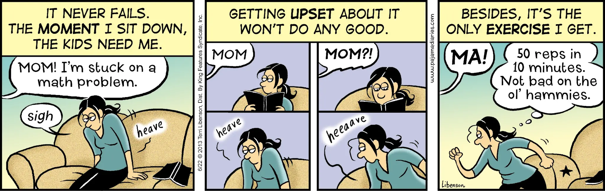 Animated cartoon OCR: IT NEVER FAILS. THE MOMENT I SIT DOWNTHE KIDS NEED ME. MOM! I'm stuck on a math problem. sigh heave GETTING UPSET ABOUT IT WON'T DO ANY GOOD. MOM MOM?! 6/22 2013 Terri LibensonInc. heave heeaave Libenson www.pajamadiaries.com BESIDESIT'S THE ONLY EXERCISE I GET. MA! 50 reps in 10 minutes. Not bad on the ol' hammies. IT NEVER FAILS . THE MOMENT I SIT DOWNTHE KIDS NEED ME . MOM ! I'm stuck on a math problem . sigh heave GETTING UPSET ABOUT IT WON'T DO ANY GOOD . MOM MOM ?! 6/22 2013 Terri LibensonDist . By King Features SyndicateInc. heave heeaave Libenson www.pajamadiaries.com BESIDESIT'S THE ONLY EXERCISE I GET . MA ! 50 reps in 10 minutes . Not bad on the ol ' hammies .