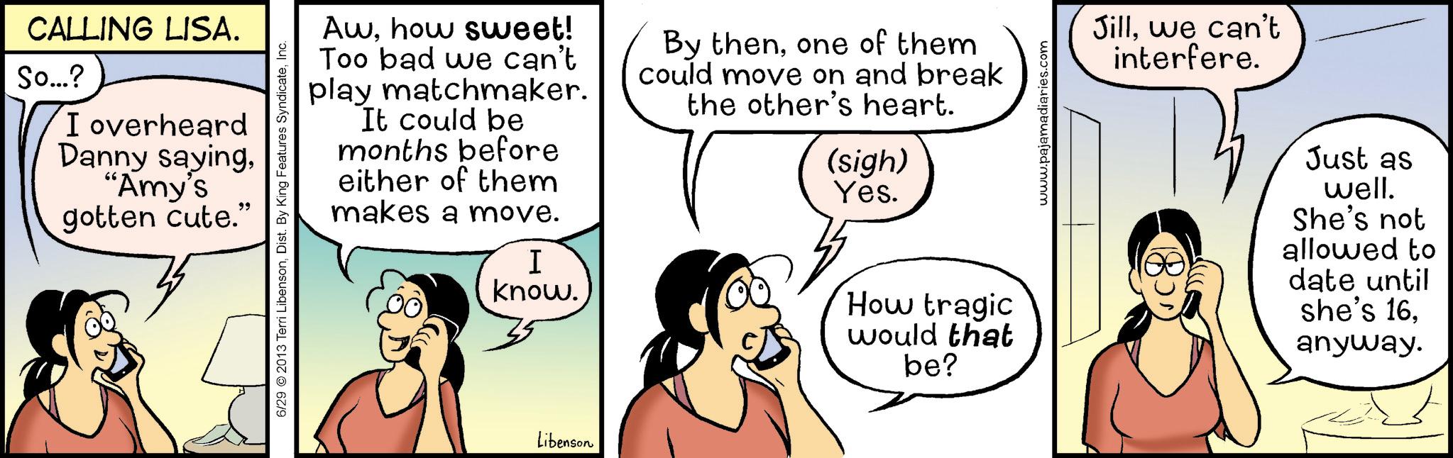 Animated cartoon OCR: CALLING LISA. So...? I overheard Danny saying"Amy's gotten cute." 6/29 © 2013 Terri LibensonInc. Awhow sweet! Too bad we can't play matchmaker. It could be months before either of them makes a move. I know. By thenone of them could move on and break the other's heart. (sigh) Yes. How tragic would that be? www.pajamadiaries.com Jillwe can't interfere. Just as well. She's not allowed to date until she's 16anyway. Libenson CALLING LISA . So ... ? I overheard Danny saying" Amy's gotten cute . " 6/29 © 2013 Terri LibensonDist . By King Features SyndicateInc. Awhow sweet ! Too bad we can't play matchmaker . It could be months before either of them makes a move . I know . By thenone of them could move on and break the other's heart . ( sigh ) Yes . How tragic would that be ? www.pajamadiaries.com Jillwe can't interfere . Just as well . She's not allowed to date until she's 16anyway . Libenson