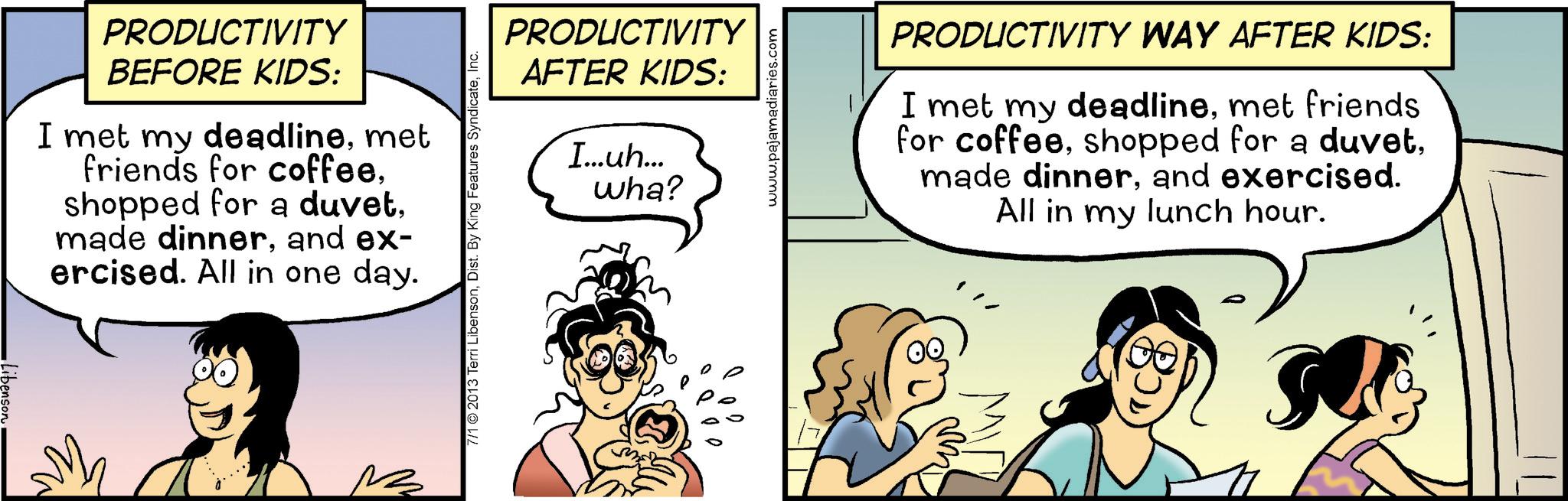 Happiness OCR: Libenson PRODUCTIVITY BEFORE KIDS: I met my deadlinemet friends for coffeeand ex- ercised. All in one day. PRODUCTIVITY AFTER KIDS: I...uh... wha? 7/1 2013 Terri LibensonInc. www.pajamadiaries.com PRODUCTIVITY WAY AFTER KIDS: I met my deadlinemet friends for coffeeand exercised. All in my lunch hour. Libenson PRODUCTIVITY BEFORE KIDS : I met my deadlinemet friends for coffeeshopped for a duvetmade dinnerand ex- ercised . All in one day . PRODUCTIVITY AFTER KIDS : I ... uh ... wha ? 7/1 2013 Terri LibensonDist . By King Features SyndicateInc. www.pajamadiaries.com PRODUCTIVITY WAY AFTER KIDS : I met my deadlinemet friends for coffeeshopped for a duvetmade dinnerand exercised . All in my lunch hour .