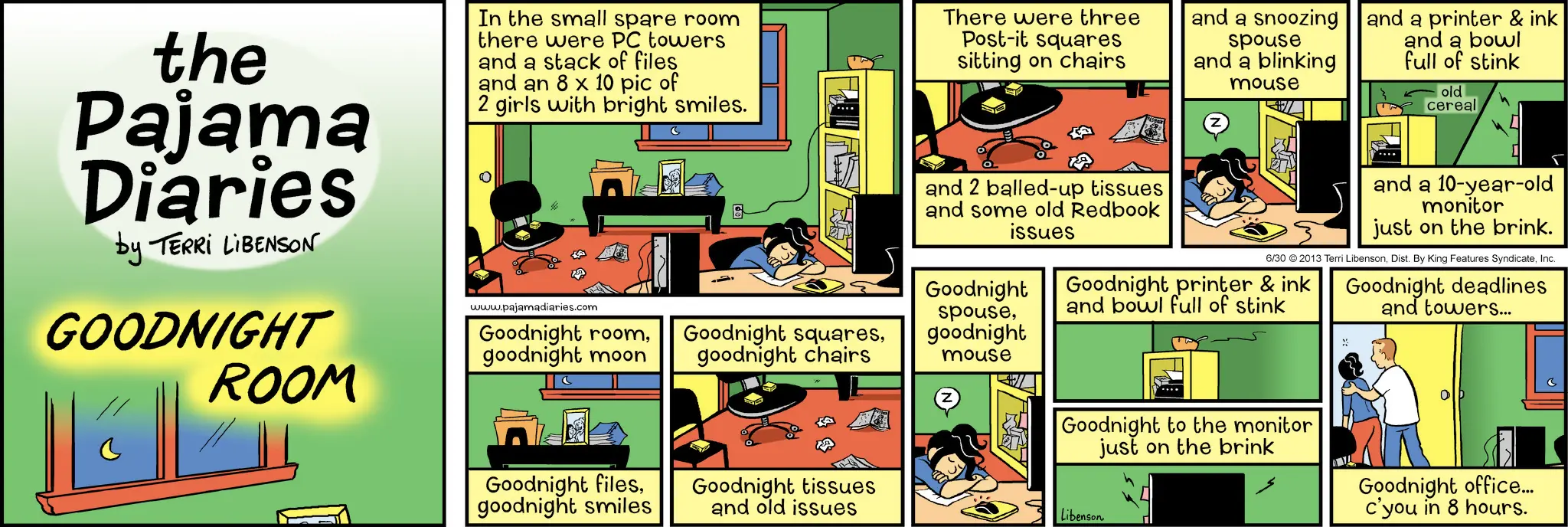 Animation OCR: the Pajama Diaries by TERRI LIBENSON GOODNIGHT ROOM In the small spare room there were PC towers and a stack of files and an 8 x 10 pic of 2 girls with bright smiles. www.pajamadiaries.com Goodnight roomgoodnight moon goodnight chairs There were three Post-it squares sitting on chairs and 2 balled-up tissues and some old Redbook issues and a snoozing spouse and a blinking mouse and a printer & ink and a bowl full of stink old cereal spousegoodnight mouse and a 10-year-old monitor just on the brink. 6/30 2013 Terri LibensonInc. Goodnight printer & ink and bowl full of stink Goodnight deadlines and towers... Goodnight Goodnight filesgoodnight smiles Goodnight tissues and old issues Goodnight to the monitor just on the brink Libenson Goodnight office... c'you in 8 hours. the Pajama Diaries by TERRI LIBENSON GOODNIGHT ROOM In the small spare room there were PC towers and a stack of files and an 8 x 10 pic of 2 girls with bright smiles . www.pajamadiaries.com Goodnight roomGoodnight squaresgoodnight moon goodnight chairs There were three Post - it squares sitting on chairs and 2 balled - up tissues and some old Redbook issues and a snoozing spouse and a blinking mouse and a printer & ink and a bowl full of stink old cereal spousegoodnight mouse and a 10 - year - old monitor just on the brink . 6/30 2013 Terri LibensonDist . By King Features SyndicateInc. Goodnight printer & ink and bowl full of stink Goodnight deadlines and towers ... Goodnight Goodnight filesgoodnight smiles Goodnight tissues and old issues Goodnight to the monitor just on the brink Libenson Goodnight office ... c'you in 8 hours .