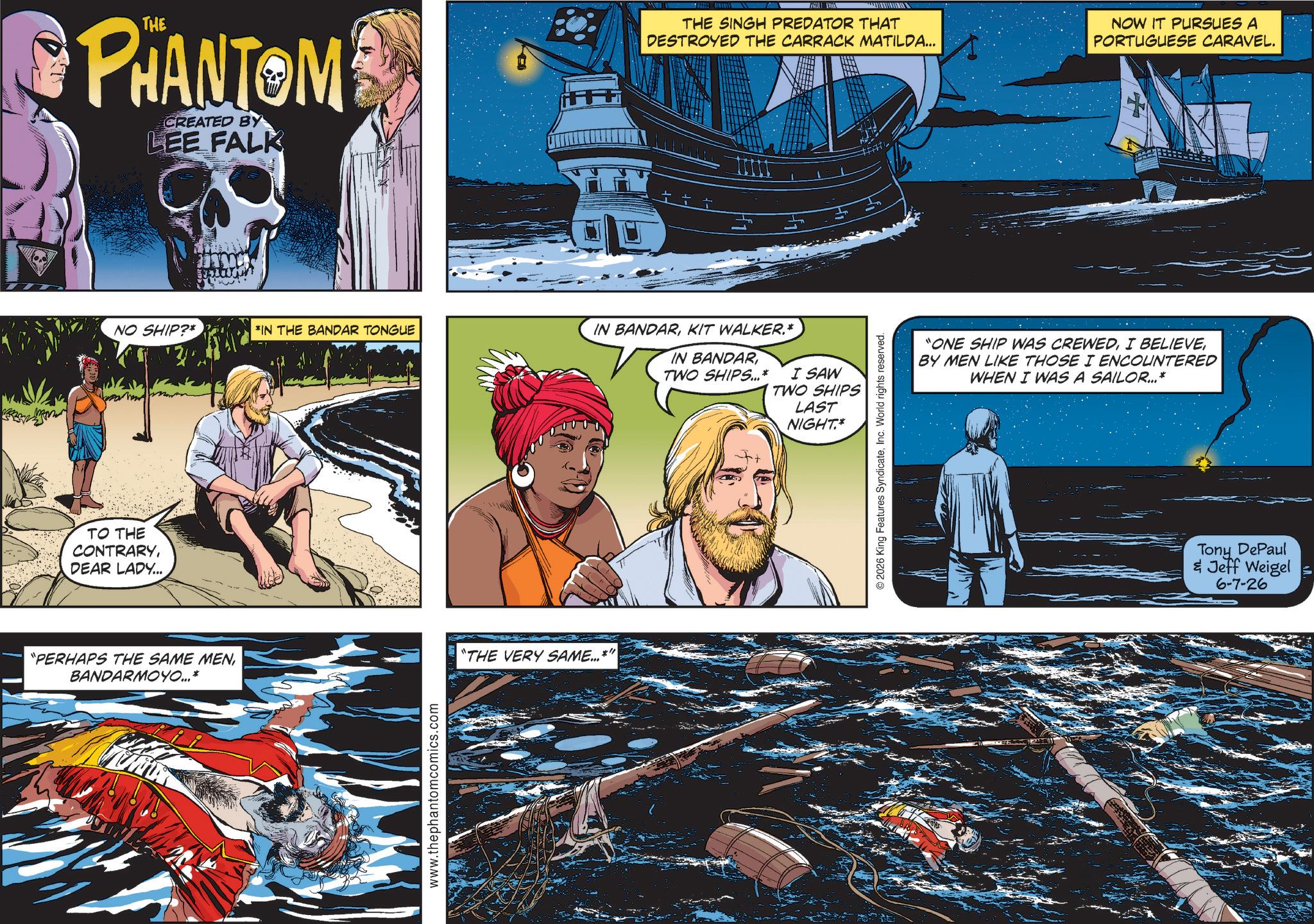Animation OCR: PHANTOM CREATED BY LEE FALK THE SINGH PREDATOR THAT DESTROYED THE CARRACK MATILDA... NOW IT PURSUES A PORTUGUESE CARAVEL. NO SHIP?* *IN THE BANDAR TONGUE IN BANDARKIT WALKER.* IN BANDARTWO SHIPS...* I SAW TWO SHIPS LAST NIGHT.* TO THE CONTRARYDEAR LADY... "PERHAPS THE SAME MENBANDARMOYO...* www.thephantomcomics.com "THE VERY SAME...*" © 2026 King Features SyndicateInc. World rights reserved. "ONE SHIP WAS CREWEDBY MEN LIKE THOSE I ENCOUNTERED WHEN I WAS A SAILOR...* Tony DePaul & Jeff Weigel 6-7-26 PHANTOM CREATED BY LEE FALK THE SINGH PREDATOR THAT DESTROYED THE CARRACK MATILDA ... NOW IT PURSUES A PORTUGUESE CARAVEL . NO SHIP ? * * IN THE BANDAR TONGUE IN BANDARKIT WALKER . * IN BANDARTWO SHIPS ... * I SAW TWO SHIPS LAST NIGHT . * TO THE CONTRARYDEAR LADY ... " PERHAPS THE SAME MENBANDARMOYO ... * www.thephantomcomics.com " THE VERY SAME ... * " © 2026 King Features SyndicateInc. World rights reserved . " ONE SHIP WAS CREWEDI BELIEVEBY MEN LIKE THOSE I ENCOUNTERED WHEN I WAS A SAILOR ... * Tony DePaul & Jeff Weigel 6-7-26