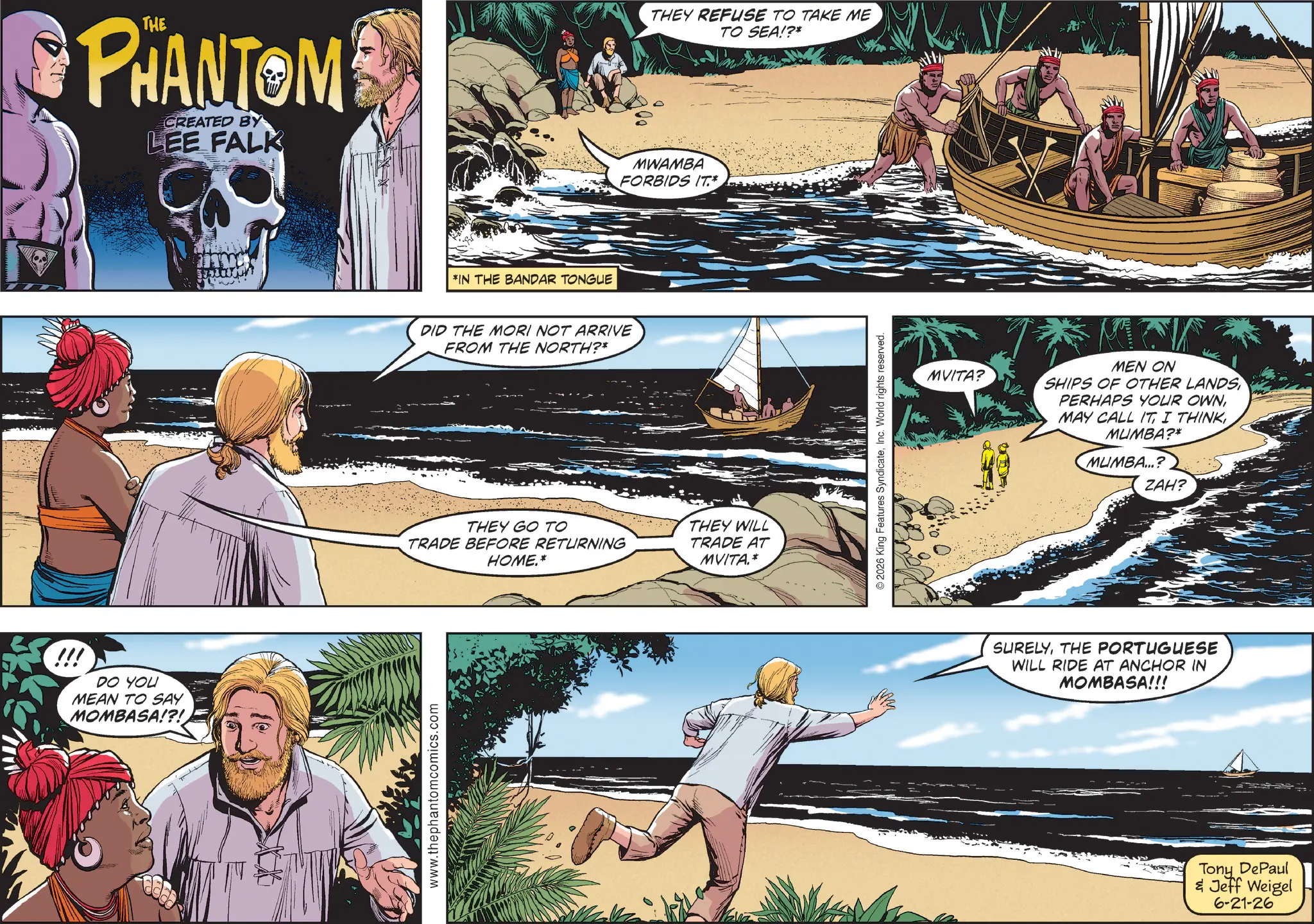 Comic book OCR: !!! PHANTOM CREATED BY LEE FALK DO YOU MEAN TO SAY MOMBASA!?! www.thephantomcomics.com *IN THE BANDAR TONGUE DID THE MORI NOT ARRIVE FROM THE NORTH?* THEY REFUSE TO TAKE ME TO SEA!?* MWAMBA FORBIDS IT.* THEY GO TO TRADE BEFORE RETURNING HOME.* THEY WILL TRADE AT MVITA.* 2026 King Features SyndicateInc. World rights reserved. MVITA? MEN ON SHIPS OF OTHER LANDS PERHAPS YOUR OWNMUMBA?* MUMBA...? ZAH? SURELYTHE PORTUGUESE WILL RIDE AT ANCHOR IN MOMBASA!!! Tony DePaul & Jeff Weigel 6-21-26 !!! PHANTOM CREATED BY LEE FALK DO YOU MEAN TO SAY MOMBASA ! ? ! www.thephantomcomics.com * IN THE BANDAR TONGUE DID THE MORI NOT ARRIVE FROM THE NORTH ? * THEY REFUSE TO TAKE ME TO SEA ! ? * MWAMBA FORBIDS IT . * THEY GO TO TRADE BEFORE RETURNING HOME . * THEY WILL TRADE AT MVITA . * 2026 King Features SyndicateInc. World rights reserved . MVITA ? MEN ON SHIPS OF OTHER LANDS PERHAPS YOUR OWNMAY CALL ITI THINKMUMBA ? * MUMBA ... ? ZAH ? SURELYTHE PORTUGUESE WILL RIDE AT ANCHOR IN MOMBASA !!! Tony DePaul & Jeff Weigel 6-21-26
