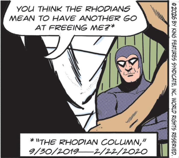 Hero OCR: YOU THINK THE RHODIANS MEAN TO HAVE ANOTHER GO AT FREEING ME?* 02026 BY KING FEATURES SYNDICATEINC. WORLD RIGHTS RESERVED. * "THE RHODIAN COLUMN" 9/30/2019—2/22/2020 YOU THINK THE RHODIANS MEAN TO HAVE ANOTHER GO AT FREEING ME ? * 02026 BY KING FEATURES SYNDICATEINC . WORLD RIGHTS RESERVED . * " THE RHODIAN COLUMN" 9 / 30 / 2019—2 / 22 / 2020
