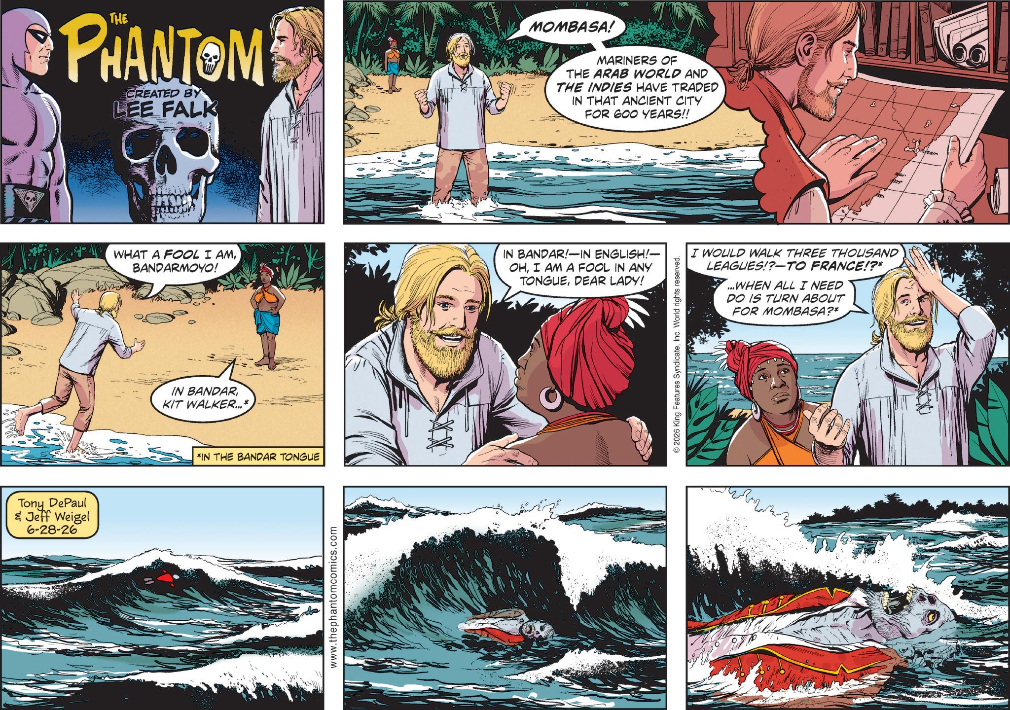 Comics OCR: Tony DePaul & Jeff Weigel 6-28-26 PHANTOM CREATED BY LEE FALK MOMBASA! MARINERS OF THE ARAB WORLD AND THE INDIES HAVE TRADED IN THAT ANCIENT CITY FOR 600 YEARS!! WHAT A FOOL I AMBANDARMOYO! IN BANDAR!-IN ENGLISH!- OHI AM A FOOL IN ANY TONGUEDEAR LADY! IN BANDARKIT WALKER...* *IN THE BANDAR TONGUE www.thephantomcomics.com I WOULD WALK THREE THOUSAND LEAGUES!?-TO FRANCE!?* ...WHEN ALL I NEED DO IS TURN ABOUT FOR MOMBASA?* © 2026 King Features SyndicateInc. World rights reserved. Tony DePaul & Jeff Weigel 6-28-26 PHANTOM CREATED BY LEE FALK MOMBASA ! MARINERS OF THE ARAB WORLD AND THE INDIES HAVE TRADED IN THAT ANCIENT CITY FOR 600 YEARS !! WHAT A FOOL I AMBANDARMOYO ! IN BANDAR ! -IN ENGLISH ! - OHI AM A FOOL IN ANY TONGUEDEAR LADY ! IN BANDARKIT WALKER ... * * IN THE BANDAR TONGUE www.thephantomcomics.com I WOULD WALK THREE THOUSAND LEAGUES ! ? - TO FRANCE ! ? * ... WHEN ALL I NEED DO IS TURN ABOUT FOR MOMBASA ? * © 2026 King Features SyndicateInc. World rights reserved .