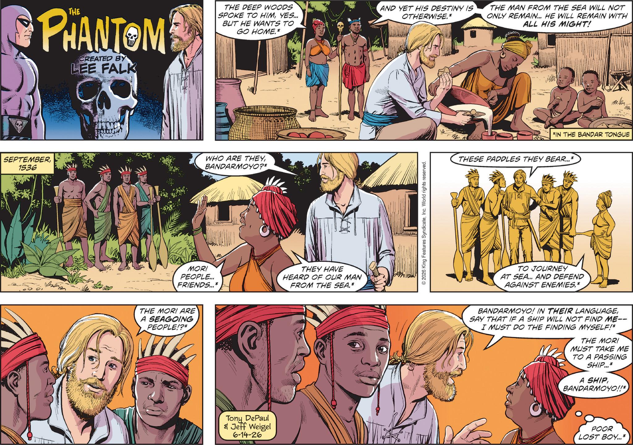 Comics OCR: PHANTOM CREATED BY LEE FALK THE DEEP WOODS SPOKE TO HIMYES... BUT HE WANTS TO GO HOME.* SEPTEMBER1536 WHO ARE THEYBANDARMOYO?* MORI PEOPLE... FRIENDS...* THEY HAVE HEARD OF OUR MAN FROM THE SEA.* THE MORI ARE A SEAGOING PEOPLE!?* Tony DePaul & Jeff Weigel 6-14-26 AND YET HIS DESTINY IS OTHERWISE.* © 2026 King Features SyndicateInc. World rights reserved. THE MAN FROM THE SEA WILL NOT ONLY REMAIN... HE WILL REMAIN WITH ALL HIS MIGHT! 132 *IN THE BANDAR TONGUE THESE PADDLES THEY BEAR...* TO JOURNEY AT SEA... AND DEFEND AGAINST ENEMIES.* BANDARMOYO! IN THEIR LANGUAGESAY THAT IF A SHIP WILL NOT FIND ME-- I MUST DO THE FINDING MYSELF!* THE MORI MUST TAKE ME TO A PASSING SHIP...* A SHIP BANDARMOYO!!*) POOR LOST BOY...* PHANTOM CREATED BY LEE FALK THE DEEP WOODS SPOKE TO HIMYES ... BUT HE WANTS TO GO HOME . * SEPTEMBER1536 WHO ARE THEYBANDARMOYO ? * MORI PEOPLE ... FRIENDS ... * THEY HAVE HEARD OF OUR MAN FROM THE SEA . * THE MORI ARE A SEAGOING PEOPLE ! ? * Tony DePaul & Jeff Weigel 6-14-26 AND YET HIS DESTINY IS OTHERWISE . * © 2026 King Features SyndicateInc. World rights reserved . THE MAN FROM THE SEA WILL NOT ONLY REMAIN ... HE WILL REMAIN WITH ALL HIS MIGHT ! 132 * IN THE BANDAR TONGUE THESE PADDLES THEY BEAR ... * TO JOURNEY AT SEA ... AND DEFEND AGAINST ENEMIES . * BANDARMOYO ! IN THEIR LANGUAGESAY THAT IF A SHIP WILL NOT FIND ME-- I MUST DO THE FINDING MYSELF ! * THE MORI MUST TAKE ME TO A PASSING SHIP ... * A SHIP BANDARMOYO !! * ) POOR LOST BOY ... *