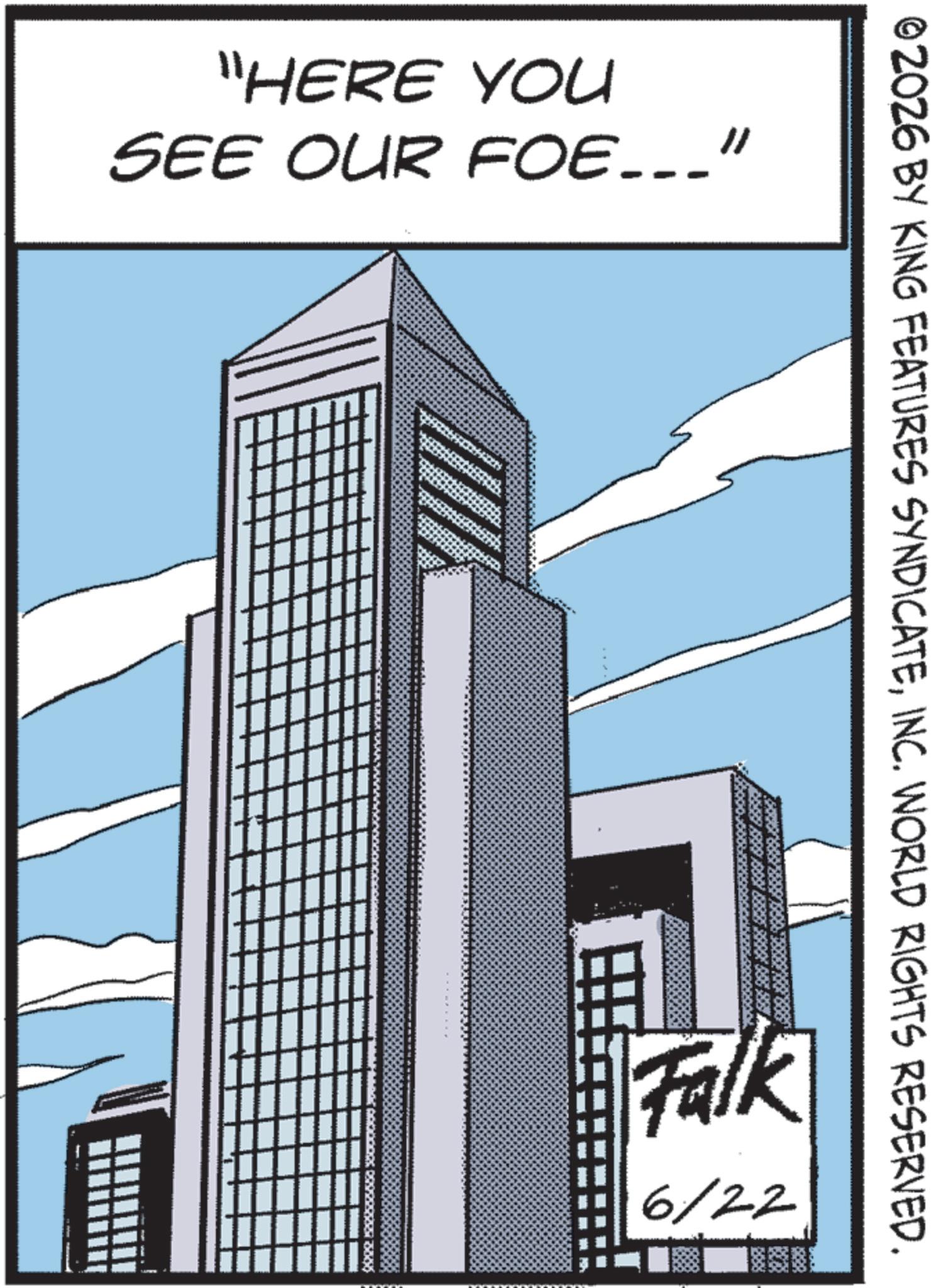 Skyline OCR: "HERE YOU SEE OUR FOE___" ©2026 BY KING FEATURES SYNDICATEINC. WORLD RIGHTS RESERVED. Falk 6/22 " HERE YOU SEE OUR FOE___ " © 2026 BY KING FEATURES SYNDICATEINC . WORLD RIGHTS RESERVED . Falk 6/22