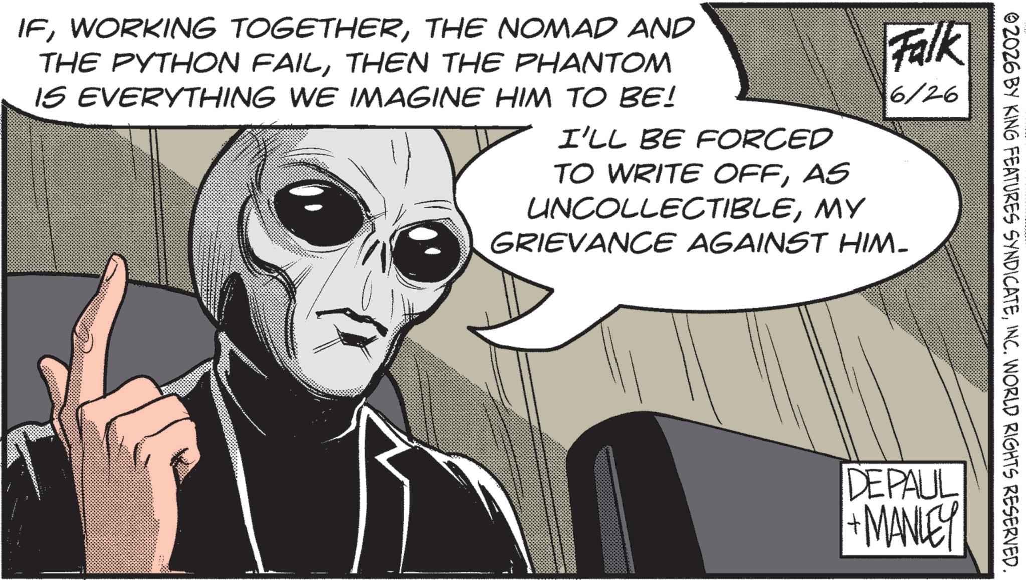 Comics OCR: 02026 BY KING FEATURES SYNDICATEINC. WORLD RIGHTS RESERVED. IFTHE NOMAD AND THE PYTHON FAILTHEN THE PHANTOM IS EVERYTHING WE IMAGINE HIM TO BE! Falk 6/26 I'LL BE FORCED TO WRITE OFFAS UNCOLLECTIBLEMY GRIEVANCE AGAINST HIM- DEPAUL +MANLEY 02026 BY KING FEATURES SYNDICATEINC . WORLD RIGHTS RESERVED . IFWORKING TOGETHERTHE NOMAD AND THE PYTHON FAILTHEN THE PHANTOM IS EVERYTHING WE IMAGINE HIM TO BE ! Falk 6/26 I'LL BE FORCED TO WRITE OFFAS UNCOLLECTIBLEMY GRIEVANCE AGAINST HIM- DEPAUL + MANLEY
