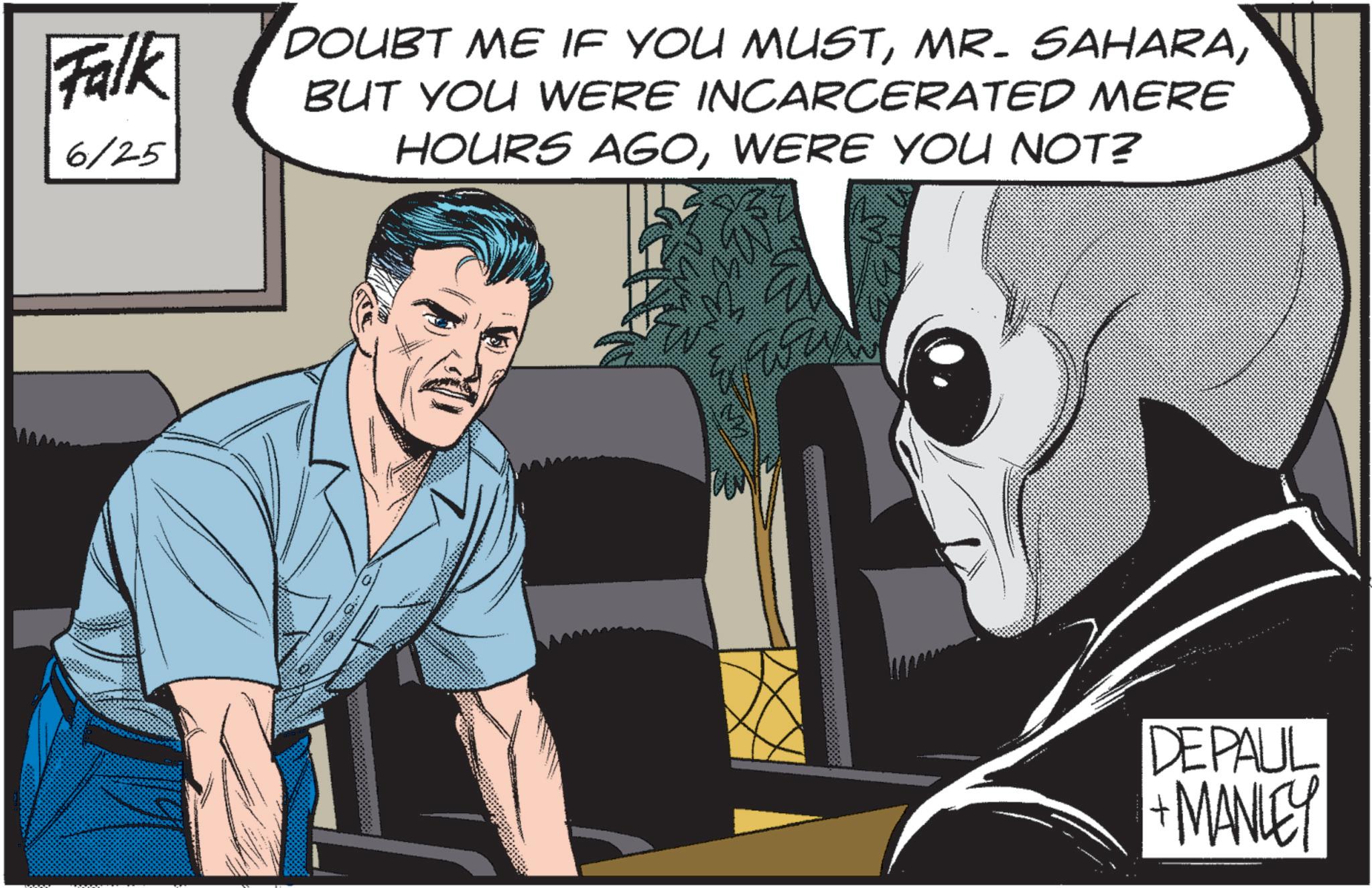 Comic book OCR: Falk 6/25 DOUBT ME IF YOU MUSTBUT YOU WERE INCARCERATED MERE HOURS AGOWERE YOU NOT? DEPAUL + MANLEY Falk 6/25 DOUBT ME IF YOU MUSTMR . SAHARABUT YOU WERE INCARCERATED MERE HOURS AGOWERE YOU NOT ? DEPAUL + MANLEY