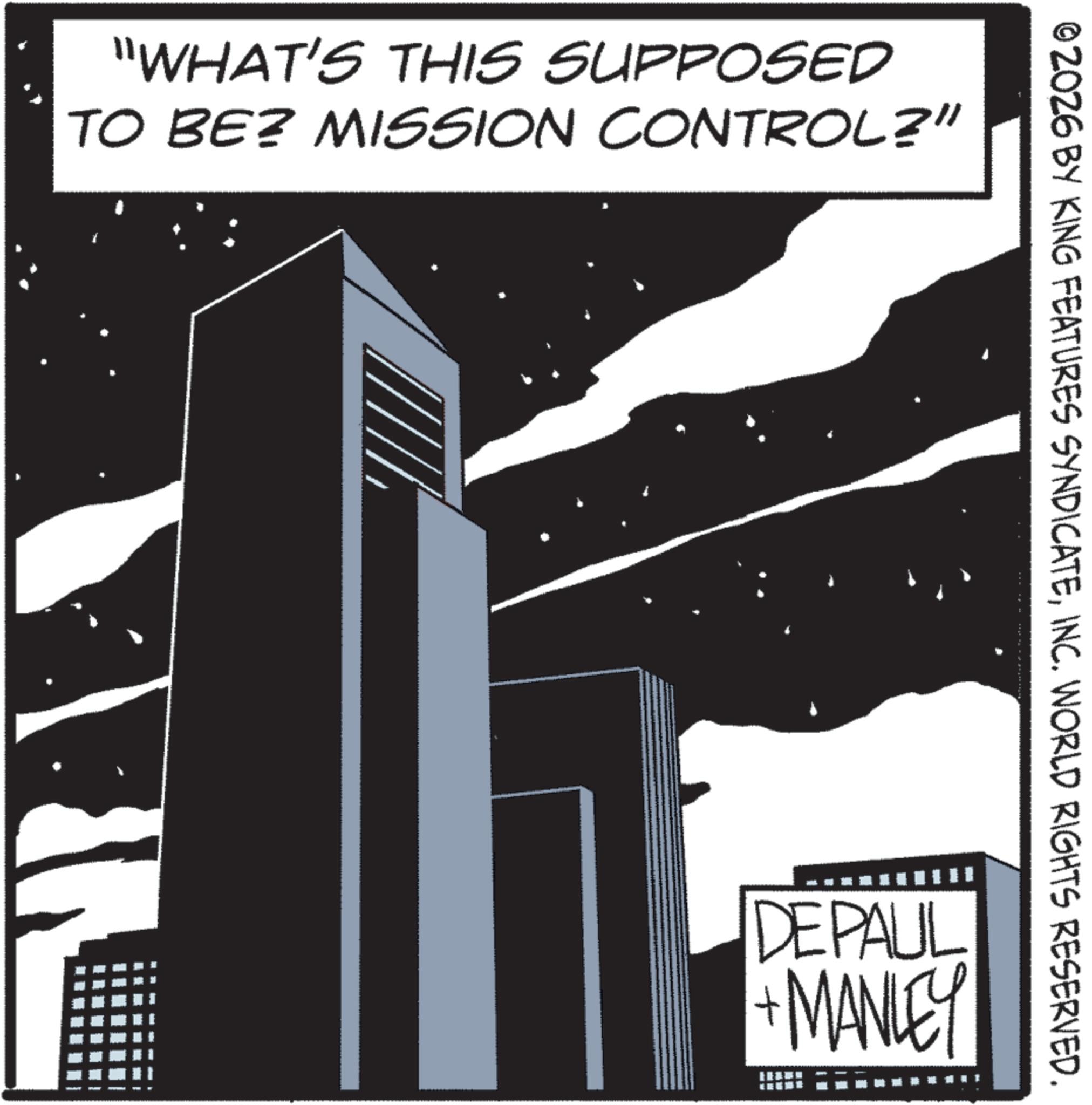 Skyline OCR: "WHAT'S THIS SUPPOSED TO BE? MISSION CONTROL?” 2026 BY KING FEATURES SYNDICATEINC. WORLD RIGHTS RESERVED. DEPAUL + MANLEY " WHAT'S THIS SUPPOSED TO BE ? MISSION CONTROL ? ” 2026 BY KING FEATURES SYNDICATEINC . WORLD RIGHTS RESERVED . DEPAUL + MANLEY