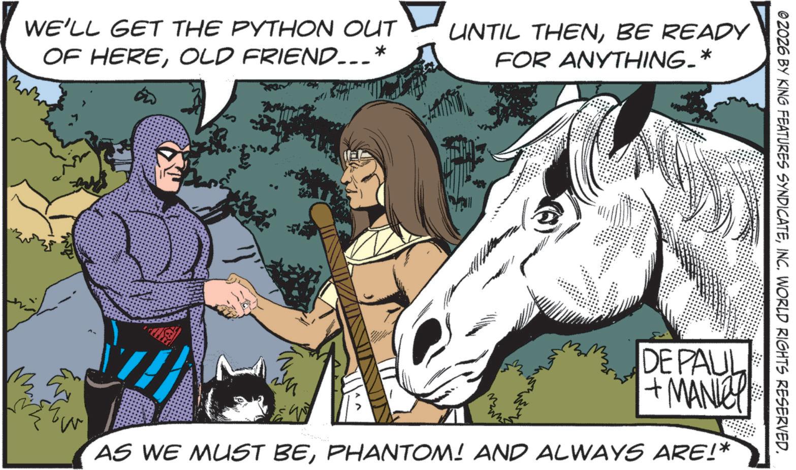 Animated cartoon OCR: WE'LL GET THE PYTHON OUT OF HEREOLD FRIEND___* UNTIL THENBE READY FOR ANYTHING-* 02026 BY KING FEATURES SYNDICATEINC. WORLD RIGHTS RESERVED. DE PAUL + MANLEY AS WE MUST BEPHANTOM! AND ALWAYS ARE!* WE'LL GET THE PYTHON OUT OF HEREOLD FRIEND ___ * UNTIL THENBE READY FOR ANYTHING- * 02026 BY KING FEATURES SYNDICATEINC . WORLD RIGHTS RESERVED . DE PAUL + MANLEY AS WE MUST BEPHANTOM ! AND ALWAYS ARE ! *
